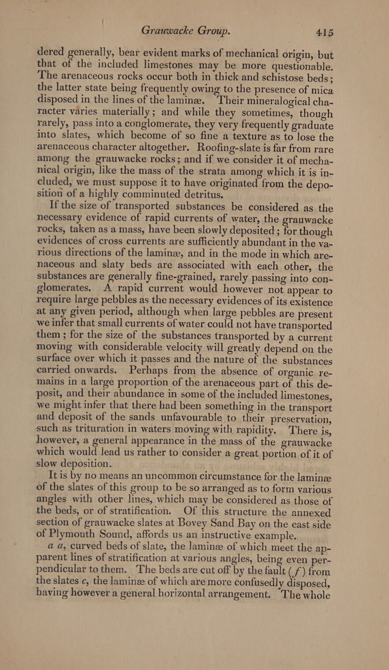 dered generally, bear evident marks of mechanical origin, but that of the included limestones may be more questionable. The arenaceous rocks occur both in thick and schistose beds; the latter state being frequently owing to the presence of mica disposed in the lines of the laminee. Their mineralogical cha- racter varies materially; and while they sometimes, though rarely, pass into a conglomerate, they very frequently graduate into slates, which become of so fine a texture as to lose the arenaceous character altogether. Roofing-slate is far from rare among the grauwacke rocks; and if we consider it of mecha- nical origin, like the mass of the strata among which it is in- cluded, we must suppose it to have originated from the depo- sition of a highly comminuted detritus. If the size of transported substances be considered as the necessary evidence of rapid currents of water, the grauwacke rocks, taken as a mass, have been slowly deposited ; for though evidences of cross currents are sufficiently abundant in the va- rious directions of the laminz, and in the mode in which are- naceous and slaty beds are associated with each other, the substances are generally fine-grained, rarely passing into con- glomerates. A rapid current would however not appear to require large pebbles as the necessary evidences of its existence at any given period, although when large pebbles are present we infer that small currents of water could not have transported them ; for the size of the substances transported by a current moving with considerable velocity will greatly depend on the surface over which it passes and the nature of the substances carried onwards. Perhaps from the absence of organic re- mains in a large proportion of the arenaceous part of this de- posit, and their abundance in some of the included limestones, we might infer that there had been something in the transport and deposit of the sands unfavourable to their preservation, such as trituration in waters moving with rapidity. There is, however, a general appearance in the mass of the grauwacke which would lead us rather to consider a great portion of it of slow deposition. It is by no means an uncommon circumstance for the laminee of the slates of this group to be so arranged as to form various angles with other lines, which may be considered as those of the beds, or of stratification. Of this structure the annexed section of grauwacke slates at Bovey Sand Bay on the east side of Plymouth Sound, affords us an instructive example. a a, curved beds of slate, the laminze of which meet the ap- parent lines of stratification at various angles, being even per- pendicular to them. The beds are cut off by the fault ( £) from the slates c, the laminee of which are more contusedly disposed, having however a general horizontal arrangement. The whole
