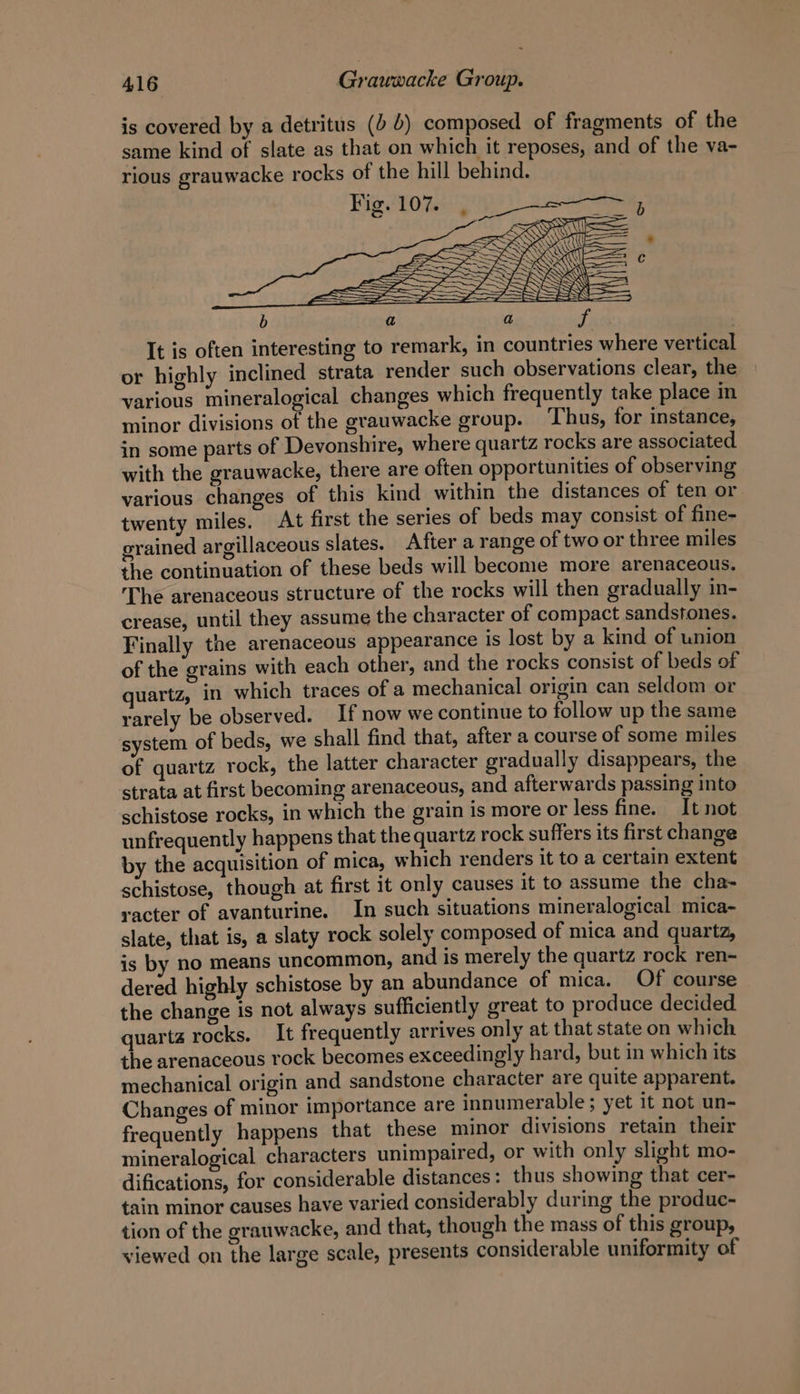 It is often interesting to remark, in countries where vertical or highly inclined strata render such observations clear, the various mineralogical changes which frequently take place in minor divisions of the grauwacke group. ‘Thus, for instance, in some parts of Devonshire, where quartz rocks are associated with the grauwacke, there are often opportunities of observing various changes of this kind within the distances of ten or twenty miles. At first the series of beds may consist of fine- orained argillaceous slates. After a range of two or three miles the continuation of these beds will become more arenaceous. The arenaceous structure of the rocks will then gradually in- crease, until they assume the character of compact sandstones. Finally the arenaceous appearance is lost by a kind of union of the grains with each other, and the rocks consist of beds of quartz, in which traces of a mechanical origin can seldom or rarely be observed. If now we continue to follow up the same system of beds, we shall find that, after a course of some miles of quartz rock, the latter character gradually disappears, the strata at first becoming arenaceous, and afterwards passing into schistose rocks, in which the grain is more or less fine. It not unfrequently happens that the quartz rock suffers its first change by the acquisition of mica, which renders it to a certain extent schistose, though at first it only causes it to assume the cha- racter of avanturine. In such situations mineralogical mica- slate, that is, a slaty rock solely composed of mica and quartz, ss by no means uncommon, and is merely the quartz rock ren- dered highly schistose by an abundance of mica. Of course the change is not always sufficiently great to produce decided quartz rocks. It frequently arrives only at that state on which the arenaceous rock becomes exceedingly hard, but in which its mechanical origin and sandstone character are quite apparent. Changes of minor importance are innumerable; yet it not un- frequently happens that these minor divisions retain their mineralogical characters unimpaired, or with only slight mo- difications, for considerable distances : thus showing that cer- tain minor causes have varied considerably during the produc- tion of the grauwacke, and that, though the mass of this group, viewed on the large scale, presents considerable uniformity of