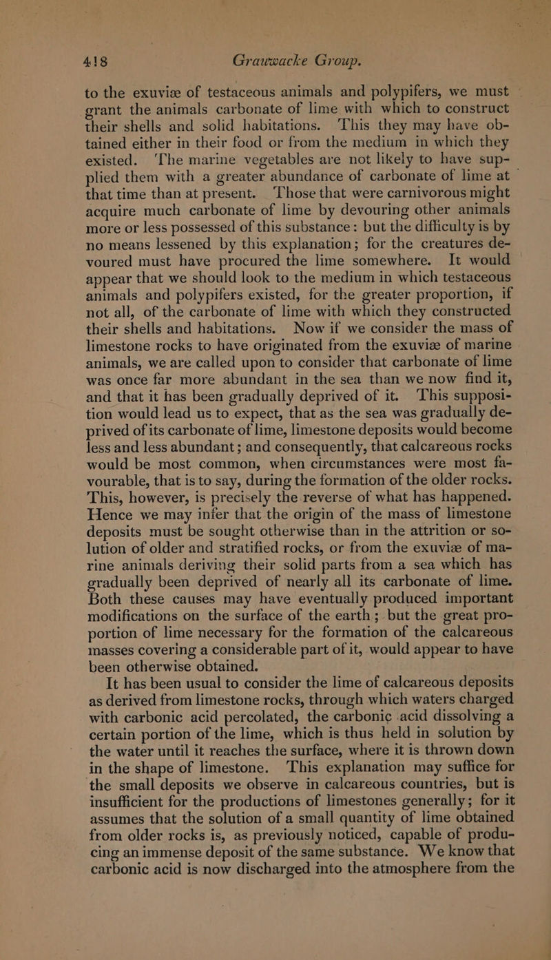 to the exuvise of testaceous animals and polypifers, we must — grant the animals carbonate of lime with which to construct their shells and solid habitations. ‘This they may have ob- tained either in their food or from the medium in which they existed. ‘The marine vegetables are not likely to have sup- plied them with a greater abundance of carbonate of lime at — that time than at present. Those that were carnivorous might acquire much carbonate of lime by devouring other animals more or less possessed of this substance: but the difficulty is by no means lessened by this explanation; for the creatures de- voured must have procured the lime somewhere. It would appear that we should look to the medium in which testaceous animals and polypifers existed, for the greater proportion, if not all, of the carbonate of lime with which they constructed their shells and habitations. Now if we consider the mass of limestone rocks to have originated from the exuvize of marine animals, we are called upon to consider that carbonate of lime was once far more abundant in the sea than we now find it, and that it has been gradually deprived of it. ‘This supposi- tion would lead us to expect, that as the sea was gradually de- prived of its carbonate of lime, limestone deposits would become less and less abundant; and consequently, that calcareous rocks would be most common, when circumstances were most fa- vourable, that is to say, during the formation of the older rocks. This, however, is precisely the reverse of what has happened. Hence we may infer that the origin of the mass of limestone deposits must be sought otherwise than in the attrition or so- lution of older and stratified rocks, or from the exuviz of ma- rine animals deriving their solid parts from a sea which has gradually been deprived of nearly all its carbonate of lime. Both these causes may have eventually produced important modifications on the surface of the earth; but the great pro- portion of lime necessary for the formation of the calcareous masses covering a considerable part of it, would appear to have been otherwise obtained. It has been usual to consider the lime of calcareous deposits as derived from limestone rocks, through which waters charged with carbonic acid percolated, the carbonic .acid dissolving a certain portion of the lime, which is thus held in solution by the water until it reaches the surface, where it is thrown down in the shape of limestone. This explanation may suffice for the small deposits we observe in calcareous countries, but is insufficient for the productions of limestones generally; for it assumes that the solution of a small quantity of lime obtained from older rocks is, as previously noticed, capable of produ- cing an immense deposit of the same substance. We know that carbonic acid is now discharged into the atmosphere from the