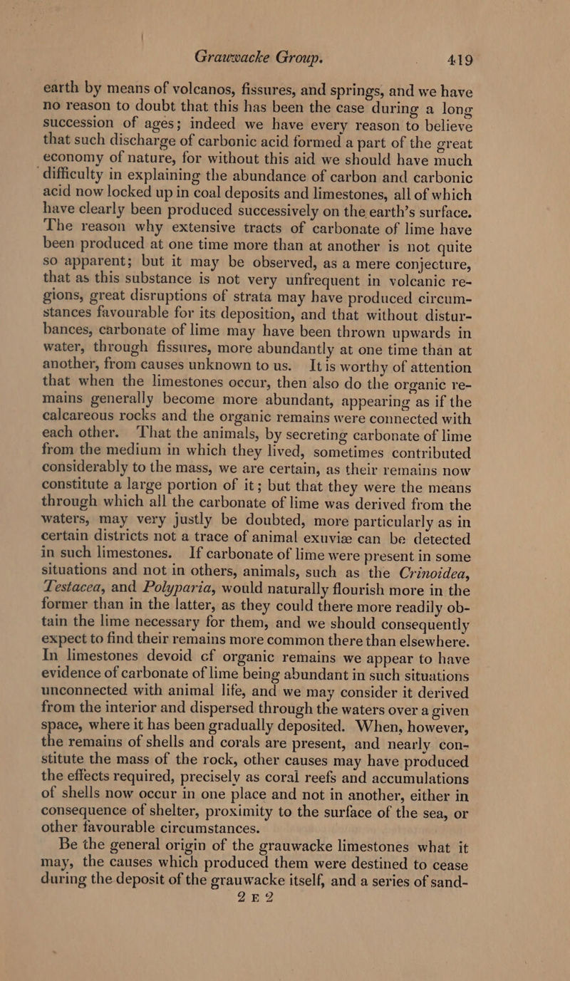 earth by means of volcanos, fissures, and springs, and we have no reason to doubt that this has been the case during a long succession of ages; indeed we have every reason to believe that such discharge of carbonic acid formed a part of the great economy of nature, for without this aid we should have much ‘difficulty in explaining the abundance of carbon and carbonic acid now locked up in coal deposits and limestones, all of which have clearly been produced successively on the earth’s surface. The reason why extensive tracts of carbonate of lime have been produced at one time more than at another is not quite so apparent; but it may be observed, as a mere conjecture, that as this substance is not very unfrequent in volcanic re- gions, great disruptions of strata may have produced circum- stances favourable for its deposition, and that without distur- bances, carbonate of lime may have been thrown upwards in water, through fissures, more abundantly at one time than at another, from causes unknown to us. Itis worthy of attention that when the limestones occur, then also do the organic re- mains generally become more abundant, appearing as if the calcareous rocks and the organic remains were connected with each other. ‘That the animals, by secreting carbonate of lime from the medium in which they lived, sometimes contributed considerably to the mass, we are certain, as their remains now constitute a large portion of it; but that they were the means through which all the carbonate of lime was derived from the waters, may very justly be doubted, more particularly as in certain districts not a trace of animal exuvise can be detected in such limestones. If carbonate of lime were present in some situations and not in others, animals, such as the Crinoidea, Lestacea, and Polyparia, would naturally flourish more in the former than in the latter, as they could there more readily ob- tain the lime necessary for them, and we should consequently expect to find their remains more common there than elsewhere. In limestones devoid cf organic remains we appear to have evidence of carbonate of lime being abundant in such situations unconnected with animal life, and we may consider it derived from the interior and dispersed through the waters over a given space, where it has been gradually deposited. When, however, the remains of shells and corals are present, and nearly con- stitute the mass of the rock, other causes may have produced the effects required, precisely as coral reefs and accumulations of shells now occur in one place and not in another, either in consequence of shelter, proximity to the surface of the sea, or other favourable circumstances. Be the general origin of the grauwacke limestones what it may, the causes which produced them were destined to cease during the deposit of the grauwacke itself, and a series of sand- 2ZEQ