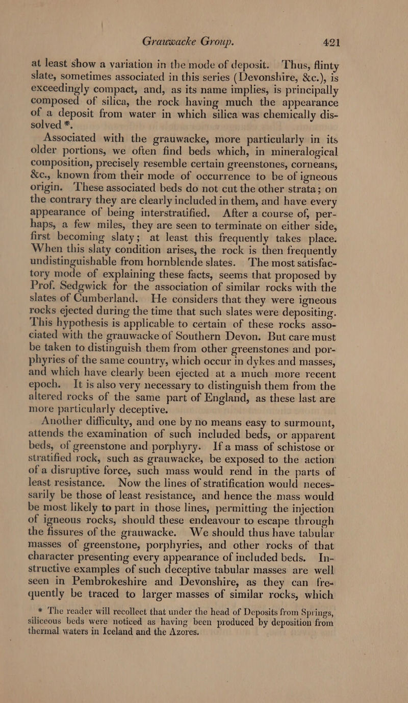 at least show a variation in the mode of deposit. Thus, flinty slate, sometimes associated in this series (Devonshire, &amp;c.), is exceedingly compact, and, as its name implies, is principally composed of silica, the rock having much the appearance of a deposit from water in which silica was chemically dis- solved *. Associated with the grauwacke, more particularly in its older portions, we often find beds which, in mineralogical composition, precisely resemble certain greenstones, corneans, &amp;c., known from their mode of occurrence to be of igneous origin. ‘These associated beds do not cut the other strata; on the contrary they are clearly included in them, and have every appearance of being interstratified. After a course of, per- haps, a few miles, they are seen to terminate on either side, first becoming slaty; at least this frequently takes place. When this slaty condition arises, the rock is then frequently undistinguishable from hornblende slates. The most satisfac- tory mode of explaining these facts, seems that proposed by Prof. Sedgwick for the association of similar rocks with the slates of Cumberland. He considers that they were igneous rocks ejected during the time that such slates were depositing. This hypothesis is applicable to certain of these rocks asso- ciated with the grauwacke of Southern Devon. But care must be taken to distinguish them from other greenstones and por- phyries of the same country, which occur in dykes and masses, and which have clearly been ejected at a much more recent epoch. It is also very necessary to distinguish them from the altered rocks of the same part of England, as these last are more particularly deceptive. Another difficulty, and one by no means easy to surmount, attends the examination of such included beds, or apparent beds, of greenstone and porphyry. Ifa mass of schistose or stratified rock, such as grauwacke, be exposed to the action of a disruptive force, such mass would rend in the parts of least resistance. Now the lines of stratification would neces- sarily be those of least resistance, and hence the mass would be most likely to part in those lines, permitting the injection of igneous rocks, should these endeavour to escape through the fissures of the grauwacke. We should thus have tabular masses of greenstone, porphyries, and other rocks of that character presenting every appearance of included beds. In- structive examples of such deceptive tabular masses are well seen in Pembrokeshire and Devonshire, as they can fre« quently be traced to larger masses of similar rocks, which * The reader will recollect that under the head of Deposits from Springs, siliceous beds were noticed as having been produced by deposition from thermal waters in Iceland and the Azores.