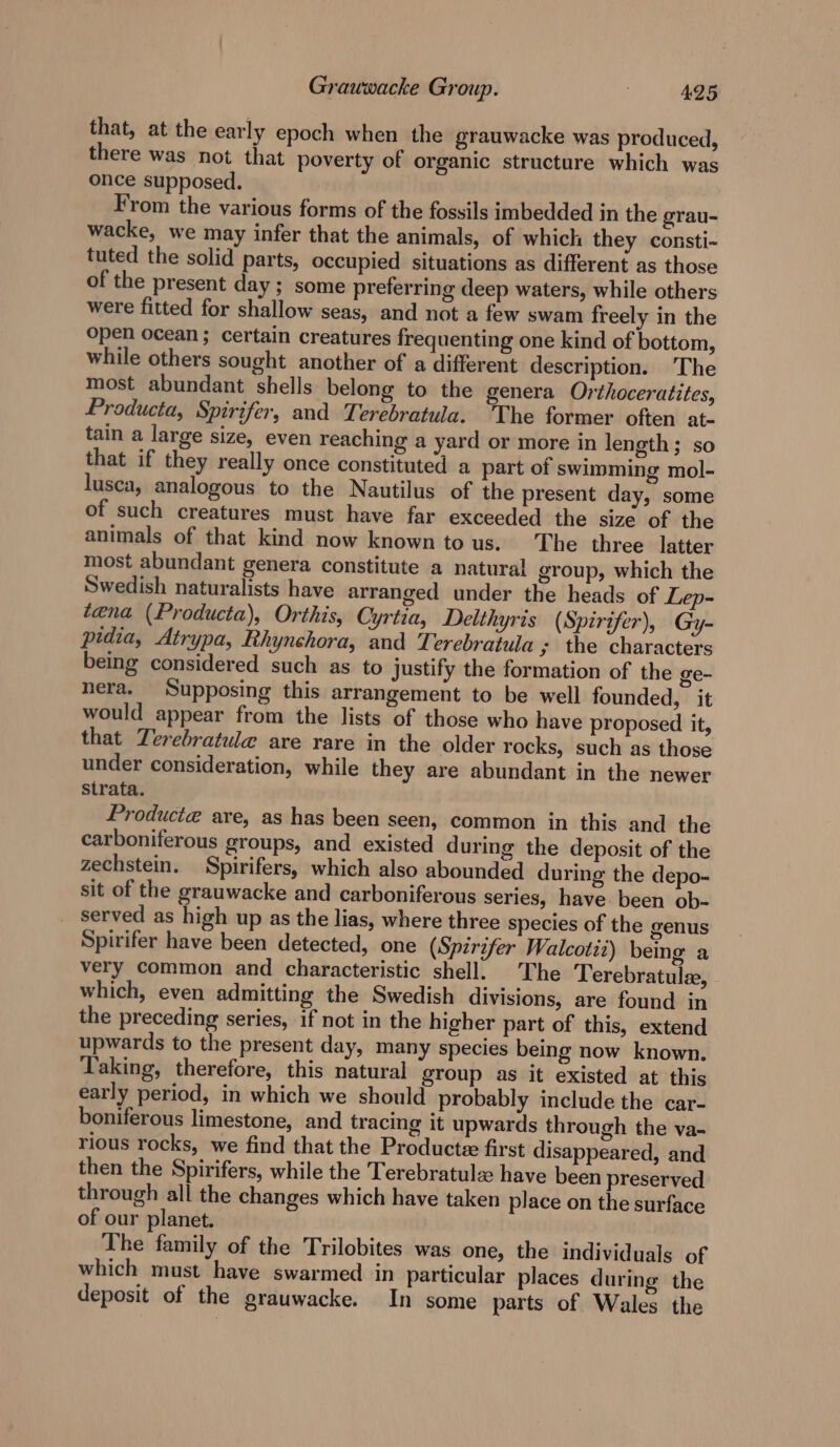 that, at the early epoch when the grauwacke was produced, there was not that poverty of organic structure which was once supposed. From the various forms of the fossils imbedded in the grau- wacke, we may infer that the animals, of which they consti- tuted the solid parts, occupied situations as different as those of the present day ; some preferring deep waters, while others were fitted for shallow seas, and not a few swam freely in the Open ocean; certain creatures frequenting one kind of bottom, while others sought another of a different description. The most abundant shells belong to the genera Orthoceratites, Producta, Spirifer, and Terebratula. The former often at. tain a large size, even reaching a yard or more in length; so that if they really once constituted a part of swimming mol- lusca, analogous to the Nautilus of the present day, some of such creatures must have far exceeded the size of the animals of that kind now known to us. The three latter most abundant genera constitute a natural group, which the Swedish naturalists have arranged under the heads of Lep- tena (Producta), Orthis, Cyrtia, Delthyris (Spirit er), Gy- pidia, Atrypa, Rhynchora, and Terebratula y the characters being considered such as to Justify the formation of the ge- nera. Supposing this arrangement to be well founded, it would appear from the lists of those who have proposed it, that Terebratule are rare in the older rocks, such as those under consideration, while they are abundant in the newer Strata. Producte aye, as has been seen, common in this and the carboniferous groups, and existed during the deposit of the zechstein. Spirifers, which also abounded during the depo- sit of the grauwacke and carboniferous series, have been ob- served as high up as the lias, where three species of the genus Spirifer have been detected, one (Spirifer Walcotii) being a very common and characteristic shell. The Terebratulz, which, even admitting the Swedish divisions, are found in the preceding series, if not in the higher part of this, extend upwards to the present day, many species being now known. Taking, therefore, this natural group as it existed at this early period, in which we should probably include the car- boniferous limestone, and tracing it upwards through the va- rious rocks, we find that the Producte first disappeared, and then the Spirifers, while the Terebratule have been preserved through all the changes which have taken place on the surface of our planet. The family of the Trilobites was one, the individuals of which must have swarmed in particular places during the deposit of the grauwacke. In some parts of Wales the