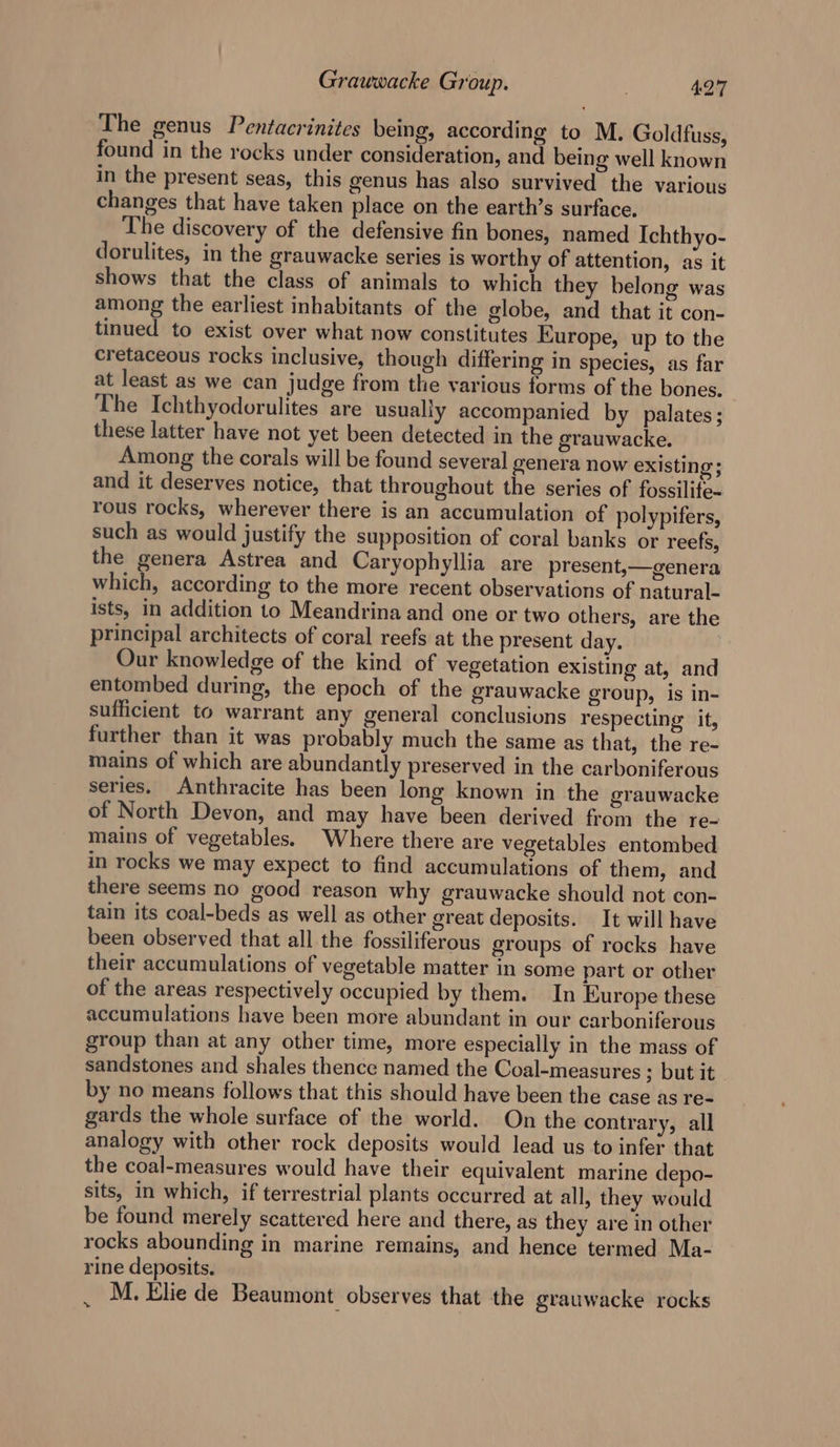 The genus Pentacrinites being, according to M. Goldfuss, found in the rocks under consideration, and being well known in the present seas, this genus has also survived the various changes that have taken place on the earth’s surface. The discovery of the defensive fin bones, named Ichthyo- dorulites, in the grauwacke series is worthy of attention, as it Shows that the class of animals to which they belong was among the earliest inhabitants of the globe, and that it con- tinued to exist over what now constitutes Europe, up to the cretaceous rocks inclusive, though differing in species, as far at least as we can judge from the various forms of the bones. The Ichthyodorulites are usually accompanied by palates; these latter have not yet been detected in the grauwacke. Among the corals will be found several genera now existing; and it deserves notice, that throughout the series of fossilite- rous rocks, wherever there is an accumulation of polypifers, such as would justify the supposition of coral banks or reefs, the genera Astrea and Caryoph yllia are present,—genera which, according to the more recent observations of natural- ists, in addition to Meandrina and one or two others, are the principal architects of coral reefs at the present day. Our knowledge of the kind of vegetation existing at, and entombed during, the epoch of the grauwacke group, is in- sufficient to warrant any general conclusions respecting it, further than it was probably much the same as that, the re- mains of which are abundantly preserved in the carboniferous series. Anthracite has been long known in the grauwacke of North Devon, and may have been derived from the re- mains of vegetables. Where there are vegetables entombed in rocks we may expect to find accumulations of them, and there seems no good reason why grauwacke should not con- tain its coal-beds as well as other great deposits. It will have been observed that all the fossiliferous groups of rocks have their accumulations of vegetable matter in some part or other of the areas respectively occupied by them. In Europe these accumulations have been more abundant in our carboniferous group than at any other time, more especially in the mass of sandstones and shales thence named the Coal-measures 3 but it - by no means follows that this should have been the case as re- gards the whole surface of the world. On the contrary, all analogy with other rock deposits would lead us to infer that the coal-measures would have their equivalent marine depo- sits, in which, if terrestrial plants occurred at all, they would be found merely scattered here and there, as they are in other rocks abounding in marine remains, and hence termed Ma- rine deposits. M. Elie de Beaumont observes that the grauwacke rocks