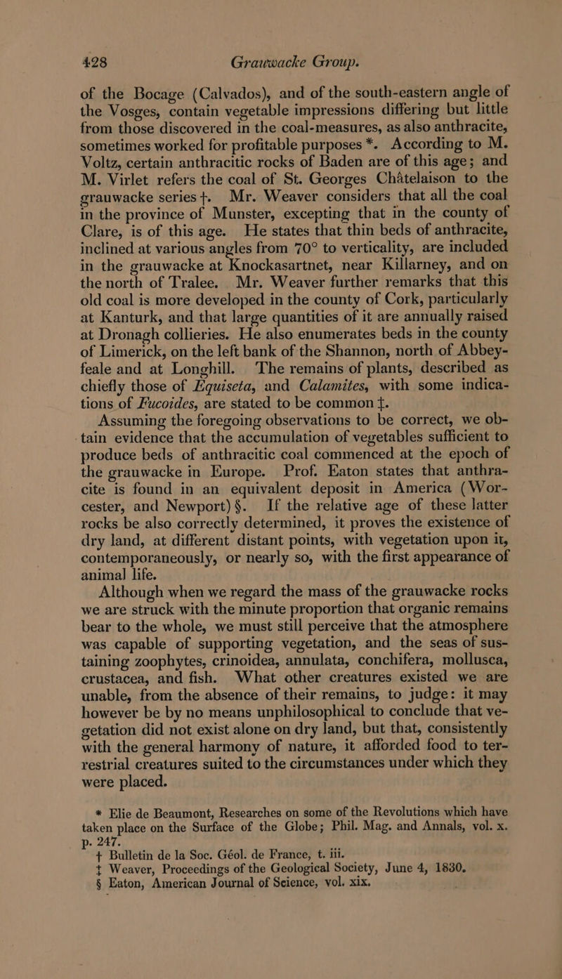 of the Bocage (Calvados), and of the south-eastern angle of the Vosges, contain vegetable impressions differing but little from those discovered in the coal-measures, as also anthracite, sometimes worked for profitable purposes *. According to M. Voltz, certain anthracitic rocks of Baden are of this age; and M. Virlet refers the coal of St. Georges Chitelaison to the grauwacke series +. Mr. Weaver considers that all the coal in the province of Munster, excepting that in the county of Clare, is of this age. He states that thin beds of anthracite, inclined at various angles from 70° to verticality, are included in the grauwacke at Knockasartnet, near Killarney, and on the north of Tralee. Mr. Weaver further remarks that this old coal is more developed in the county of Cork, particularly at Kanturk, and that large quantities of it are annually raised at Dronagh collieries. He also enumerates beds in the county of Limerick, on the left bank of the Shannon, north of Abbey- feale and at Longhill. The remains of plants, described as chiefly those of Hquiseta, and Calamites, with some indica- tions of Fucoides, are stated to be common tf. Assuming the foregoing observations to be correct, we ob- tain evidence that the accumulation of vegetables sufficient to produce beds of anthracitic coal commenced at the epoch of the grauwacke in Europe. Prof, Eaton states that anthra- cite is found in an equivalent deposit in America (Wor- cester, and Newport)§. If the relative age of these latter rocks be also correctly determined, it proves the existence of dry land, at different distant points, with vegetation upon it, contemporaneously, or nearly so, with the first appearance of animal life. Although when we regard the mass of the grauwacke rocks we are struck with the minute proportion that organic remains bear to the whole, we must still perceive that the atmosphere was capable of supporting vegetation, and the seas of sus- taining zoophytes, crinoidea, annulata, conchifera, mollusca, crustacea, and fish. What other creatures existed we are unable, from the absence of their remains, to judge: it may however be by no means unphilosophical to conclude that ve- getation did not exist alone on dry land, but that, consistently with the general harmony of nature, it afforded food to ter- restrial creatures suited to the circumstances under which they were placed. * Elie de Beaumont, Researches on some of the Revolutions which have taken place on the Surface of the Globe; Phil. Mag. and Annals, vol. x. p- 247. + Bulletin de la Soc. Géol. de France, t. iii. t Weaver, Proceedings of the Geological Society, June 4, 1830. § Eaton, American Journal of Seience, vol. xix.