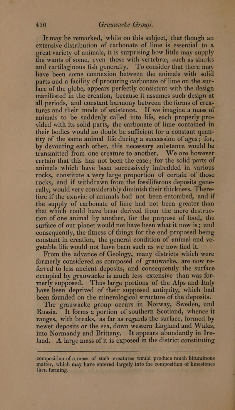 It may be remarked, while on this subject, that though an extensive distribution of carbonate of lime is essential to a great variety of animals, it is surprising how little may supply the wants of some, even those with vertebree, such as sharks and cartilaginous fish generally. ‘To consider that there may have been some connexion between the animals with solid parts and a facility of procuring carbonate of lime on the sur- face of the globe, appears perfectly consistent with the design manifested in the creation, because it assumes such design at all periods, and constant harmony between the forms of crea- tures and their mode of existence. If we imagine a mass of animals to be suddenly called into life, each properly pro- vided with its solid parts, the carbonate of lime contained in their bodies would no doubt be sufficient for a constant quan- tity of the same animal life during a succession of ages ; for, by devouring each other, this necessary substance would be transmitted from one creature to another. We are however certain that this has not been the case; for the solid parts of animals which have been successively imbedded in, various rocks, constitute a very large proportion of certain of those rocks, and if withdrawn from the fossiliferous deposits gene- rally, would very considerably diminish their thickness. There- fore if the exuvie of animals had not been entombed, and if the supply of carbonate of lime had not been greater than that which could have been derived from the mere destruc- tion of one animal by another, for the purpose of food, the surface of our planet would not have been what it now is; and consequently, the fitness of things for the end proposed being constant in creation, the general condition of animal and ve- getable life would not have been such as we now find it. From the advance of Geology, many districts which were formerly considered as composed of grauwacke, are now re- ferred to less ancient deposits, and consequently the surface eccupied by grauwacke is much less extensive than was for- merly supposed. ‘Thus large portions of the Alps and Italy have been deprived of their supposed antiquity, which had been founded on the mineralogical structure of the deposits. The grauwacke group occurs in Norway, Sweden, and Russia. It forms a portion of southern Scotland, whence it ranges, with breaks, as far as regards the surface, formed by newer deposits or the sea, down western England and Wales, into Normandy and Brittany. It appears abundantly in Ire- land. &lt;A large mass of it is exposed in the district constituting composition of a mass of such creatures would produce much bituminous matter, which may have entered largely into the composition of limestones then forming.