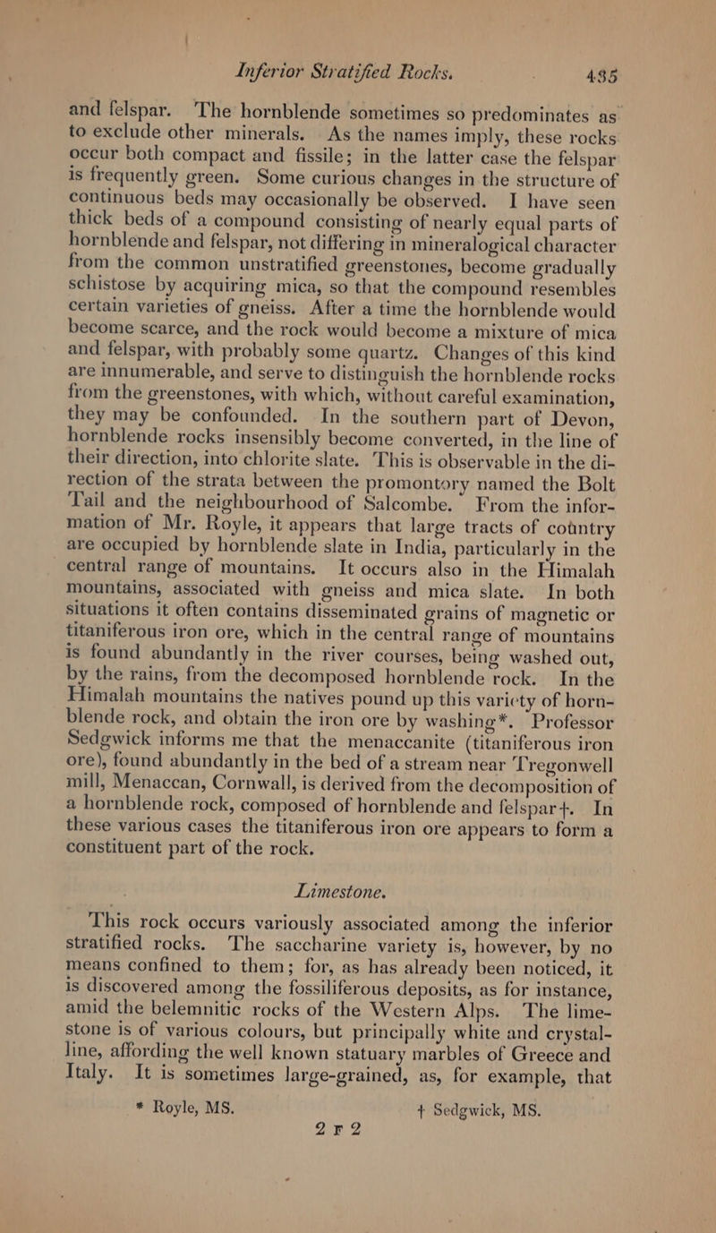 and felspar. ‘The hornblende sometimes so predominates as to exclude other minerals. As the names imply, these rocks occur both compact and fissile; in the latter case the felspar is frequently green. Some curious changes in the structure of continuous beds may occasionally be observed. I have seen thick beds of a compound consisting of nearly equal parts of hornblende and felspar, not differing in mineralogical character from the common unstratified greenstones, become gradually schistose by acquiring mica, so that the compound resembles certain varieties of gneiss. After a time the hornblende would become scarce, and the rock would become a mixture of mica and felspar, with probably some quartz. Changes of this kind are innumerable, and serve to distinguish the hornblende rocks from the greenstones, with which, without careful examination, they may be confounded. In the southern part of Devon, hornblende rocks insensibly become converted, in the line of their direction, into chlorite slate. This is observable in the di- rection of the strata between the promontory named the Bolt Tail and the neighbourhood of Salcombe. From the infor- mation of Mr. Royle, it appears that large tracts of country are occupied by hornblende slate in India, particularly in the central range of mountains. It occurs also in the Elimalah mountains, associated with gneiss and mica slate. In both situations it often contains disseminated grains of magnetic or titaniferous iron ore, which in the central range of mountains is found abundantly in the river courses, being washed out, by the rains, from the decomposed hornblende rock. In the Himalah mountains the natives pound up this variety of horn- blende rock, and obtain the iron ore by washing*. Professor Sedgwick informs me that the menaccanite (titaniferous iron ore), found abundantly in the bed of a stream near Tregonwell mill, Menaccan, Cornwall, is derived from the decomposition of a hornblende rock, composed of hornblende and felspar+. In these various cases the titaniferous iron ore appears to form a constituent part of the rock. Limestone. This rock occurs variously associated among the inferior stratified rocks. The saccharine variety is, however, by no means confined to them; for, as has already been noticed, it is discovered among the fossiliferous deposits, as for instance, amid the belemnitic rocks of the Western Alps. The lime- stone is of various colours, but principally white and crystal- line, affording the well known statuary marbles of Greece and Italy. It is sometimes large-grained, as, for example, that —*® Royle, MS. + Sedgwick, MS. 252