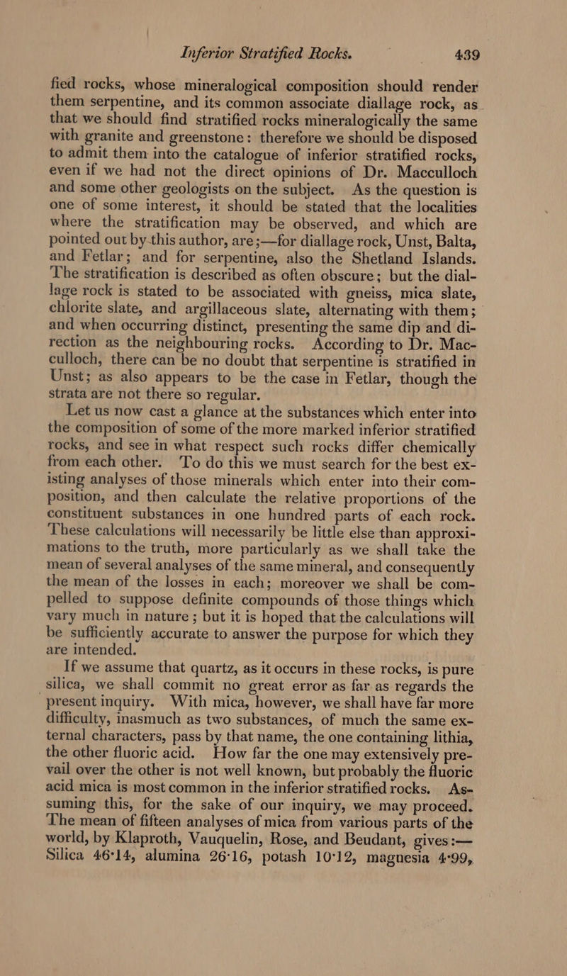 fied rocks, whose mineralogical composition should render them serpentine, and its common associate diallage rock, as. that we should find stratified rocks mineralogically the same with granite and greenstone: therefore we should be disposed to admit them into the catalogue of inferior stratified rocks, even if we had not the direct opinions of Dr. Macculloch and some other geologists on the subject. As the question is one of some interest, it should be stated that the localities where the stratification may be observed, and which are pointed out by-this author, are ;—for diallage rock, Unst, Balta, and Fetlar; and for serpentine, also the Shetland Islands. The stratification is described as often obscure; but the dial- lage rock is stated to be associated with gneiss, mica slate, chlorite slate, and argillaceous slate, alternating with them; and when occurring distinct, presenting the same dip and di- rection as the neighbouring rocks. According to Dr. Mac- culloch, there can be no doubt that serpentine is stratified in Unst; as also appears to be the case in F etlar, though the strata are not there so regular. Let us now cast a glance at the substances which enter into the composition of some of the more marked inferior stratified rocks, and see in what respect such rocks differ chemically from each other. To do this we must search for the best ex- isting analyses of those minerals which enter into their com- position, and then calculate the relative proportions of the constituent substances in one hundred parts of each rock. These calculations will necessarily be little else than approxi- mations to the truth, more particularly as we shall take the mean of several analyses of the same mineral, and consequently the mean of the losses in each; moreover we shall be com- pelled to suppose definite compounds of those things which vary much in nature ; but it is hoped that the calculations will be sufficiently accurate to answer the purpose for which they are intended. If we assume that quartz, as it occurs in these rocks, is pure silica, we shall commit no great error as far as regards the “present inquiry. With mica, however, we shall have far more difficulty, inasmuch as two substances, of much the same ex- ternal characters, pass by that name, the one containing lithia, the other fluoric acid. How far the one may extensively pre- vail over the other is not well known, but probably the fluoric acid mica is most common in the inferior stratified rocks. As- suming this, for the sake of our inquiry, we may proceed. The mean of fifteen analyses of mica from various parts of the world, by Klaproth, Vauquelin, Rose, and Beudant, gives :— Suica 46°14, alumina 26:16, potash 10:12, magnesia 4°99,