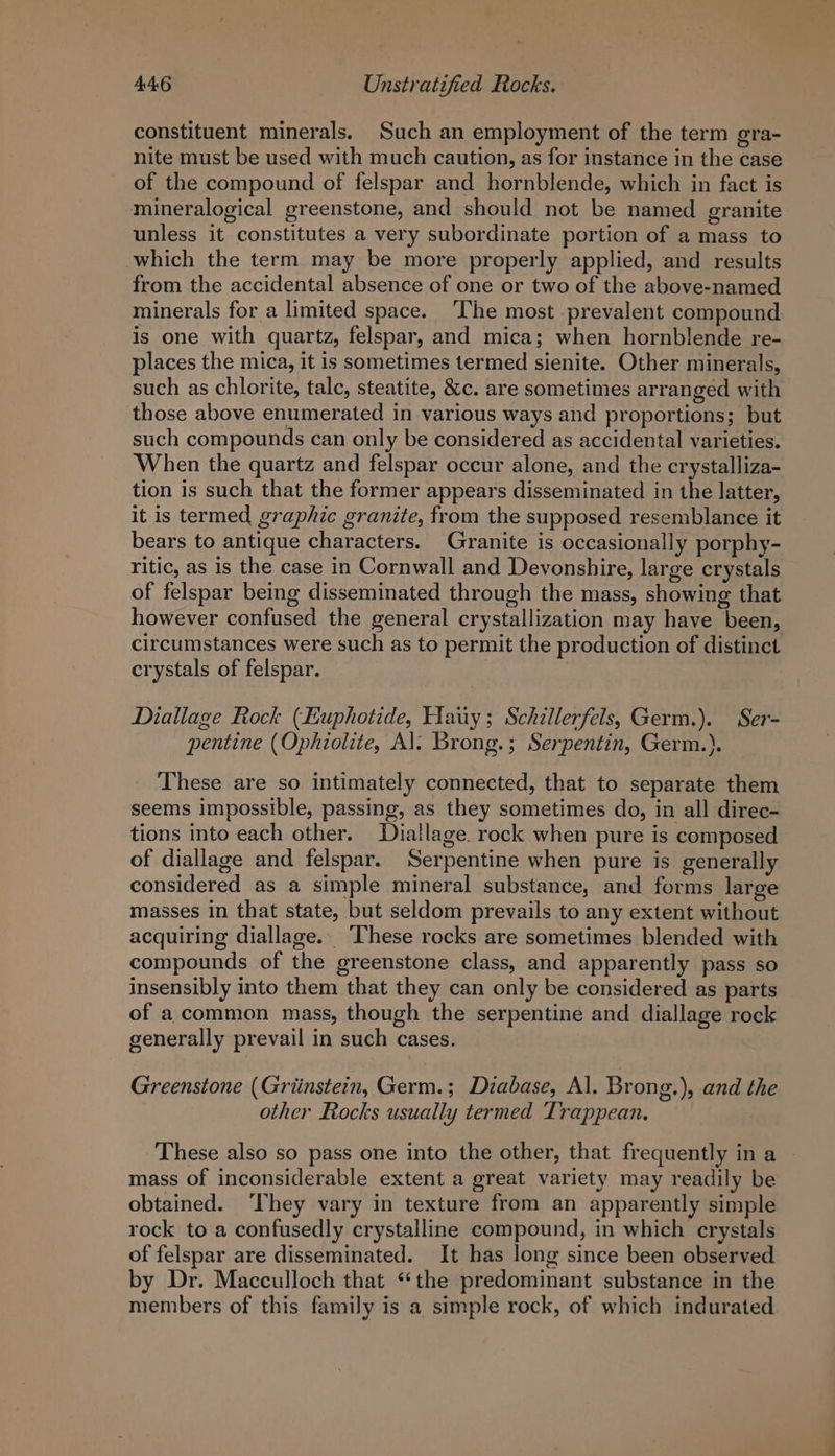 constituent minerals. Such an employment of the term gra- nite must be used with much caution, as for instance in the case of the compound of felspar and hornblende, which in fact is mineralogical greenstone, and should not be named granite unless it constitutes a very subordinate portion of a mass to which the term may be more properly applied, and results from the accidental absence of one or two of the above-named minerals for a limited space. ‘The most prevalent compound is one with quartz, felspar, and mica; when hornblende re- places the mica, it is sometimes termed sienite. Other minerals, such as chlorite, talc, steatite, &amp;c. are sometimes arranged with those above enumerated in various ways and proportions; but such compounds can only be considered as accidental varieties. When the quartz and felspar occur alone, and the crystalliza- tion is such that the former appears disseminated in the latter, it is termed graphic granite, from the supposed resemblance it bears to antique characters. Granite is occasionally porphy- ritic, as is the case in Cornwall and Devonshire, large crystals of felspar being disseminated through the mass, showing that however confused the general crystallization may have been, circumstances were such as to permit the production of distinct crystals of felspar. 3 Diallage Rock (Euphotide, Hauy; Schillerfels, Germ.). Ser- pentine (Ophiolite, Al: Brong.; Serpentin, Germ.). These are so intimately connected, that to separate them seems impossible, passing, as they sometimes do, in all direc- tions into each other. LDiallage. rock when pure is composed of diallage and felspar. Serpentine when pure is generally considered as a simple mineral substance, and forms large masses in that state, but seldom prevails to any extent without acquiring diallage. ‘These rocks are sometimes blended with compounds of the greenstone class, and apparently pass so insensibly into them that they can only be considered as parts of acommon mass, though the serpentine and diallage rock generally prevail in such cases. Greenstone (Griinstein, Germ.; Diabase, Al. Brong.), and the other Rocks usually termed Trappean. These also so pass one into the other, that frequently in a mass of inconsiderable extent a great variety may readily be obtained. ‘They vary in texture from an apparently simple rock to a confusedly crystalline compound, in which crystals of felspar are disseminated. It has long since been observed by Dr. Macculloch that ‘*the predominant substance in the members of this family is a simple rock, of which indurated