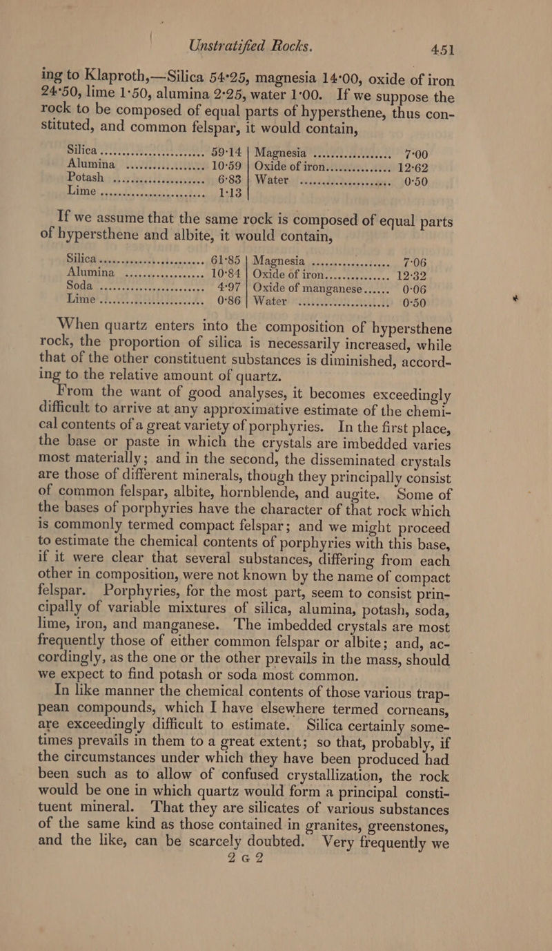 ing to Klaproth,—Silica 54°25, magnesia 14:00, oxide of iron 24°50, lime 1:50, alumina 2°25, water 1:00. If we suppose the rock to be composed of equal parts of hypersthene, thus con- stituted, and common felspar, it would contain, BENOM cs sete, Chea eter JO°UE \ Magnesia rvere.cicvdeea ts 7°00 Alunvinal ? we ee 10°59 | Oxide of iron............... 12-62 eétashy dt wo dacildeases: O83: Watetiel siicnedsc dices lve 0°50 BO oh ok Bie: 1:13 If we assume that the same rock is composed of equal parts of hypersthene and albite, it would contain, 1G See ta See 61°85 | Magnesia .............c000 7:06 Ee aR 10°S4 | Oxide Of 1f0t..4ccrere.<+. 12°32 TE rapt pili iS ia te 4:97 | Oxide of manganese...... 0:06 mate’ FS RED ES O66 | Water SAU] aM 0°50 When quartz enters into the composition of hypersthene rock, the proportion of silica is necessarily increased, while that of the other constituent substances is diminished, accord- ing to the relative amount of quartz. From the want of good analyses, it becomes exceedingly difficult to arrive at any approximative estimate of the chemi- cal contents of a great variety of porphyries. In the first place, the base or paste in which the crystals are imbedded varies most materially; and in the second, the disseminated crystals are those of different minerals, though they principally consist of common felspar, albite, hornblende, and augite. Some of the bases of porphyries have the character of that rock which is commonly termed compact felspar; and we might proceed to estimate the chemical contents of porphyries with this base, if it were clear that several substances, differing from each other in composition, were not known by the name of compact felspar. Porphyries, for the most part, seem to consist prin- cipally of variable mixtures of silica, alumina, potash, soda, lime, iron, and manganese. The imbedded crystals are most frequently those of either common felspar or albite; and, ac- cordingly, as the one or the other prevails in the mass, should we expect to find potash or soda most common. In like manner the chemical contents of those various trap- pean compounds, which I have elsewhere termed corneans, are exceedingly difficult to estimate. Silica certainly some- times prevails in them to a great extent; so that, probably, if the circumstances under which they have been produced had been such as to allow of confused crystallization, the rock would be one in which quartz would form a principal consti- tuent mineral. That they are silicates of various substances of the same kind as those contained in granites, greenstones, and the like, can be scarcely doubted. Very frequently we 2G2