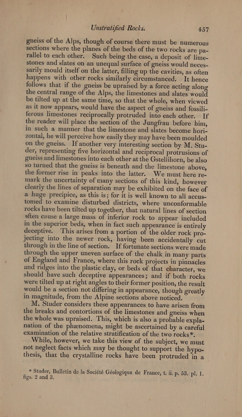 gneiss of the Alps, though of course there must be numerous sections where the planes of the beds of the two rocks are pa- rallel to each other. Such being the case, a deposit of lime- stones and slates on an unequal surface of gneiss would neces- sarily mould itself on the latter, filling up the cavities, as often happens with other rocks similarly circumstanced. It hence follows that if the gneiss be upraised by a force acting alon the central range of the Alps, the limestones and slates would be tilted up at the same time, so that the whole, when viewed as It now appears, would have the aspect of gneiss and fossili- ferous limestones reciprocally protruded into each other. If the reader will place the section of the J ungfrau before him, in such a manner that the limestone and slates become hori- zontal, he will perceive how easily they may have been moulded on the gneiss. If another very interesting section by M. Stu- der, representing five horizontal and reciprocal protrusions of gneiss and limestones into each other at the Gstellihorn, be also so turned that the gneiss is beneath and the limestone above, the former rise in peaks into the latter. We must here re- mark the uncertainty of many sections of this kind, however clearly the lines of separation may be exhibited on the face of a huge precipice, as this is; for it is well known to all accus- tomed to examine disturbed districts, where unconformable rocks have been tilted up together, that natural lines of section often cause a large mass of inferior rock to appear included in the superior beds, when in fact such appearance is entirely deceptive. ‘This arises from a portion of the older rock pro- jecting into the newer rock, having been accidentally cut through in the line of section. If fortunate sections were made through the upper uneven surface of the chalk in many parts of England and France, where this rock projects in pinnacles and ridges into the plastic clay, or beds of that character, we should have such deceptive appearances; and if both rocks were tilted up at right angles to their former position, the result would be a section not differing in appearance, though greatly in magnitude, from the Alpine sections above noticed. M. Studer considers these appearances to have arisen from the breaks and contortions of the limestones and gneiss when the whole was upraised. This, which is also a probable expla- nation of the phenomena, might be ascertained by a careful examination of the relative stratification of the two rocks*. While, however, we take this view of the subject, we must not neglect facts which may be thought to support the hypo- thesis, that the crystalline rocks have been protruded in a * Studer, Bulletin de la Société Géologique de France, t. ii. p- 53, pl. 1. figs. 2 and 3.