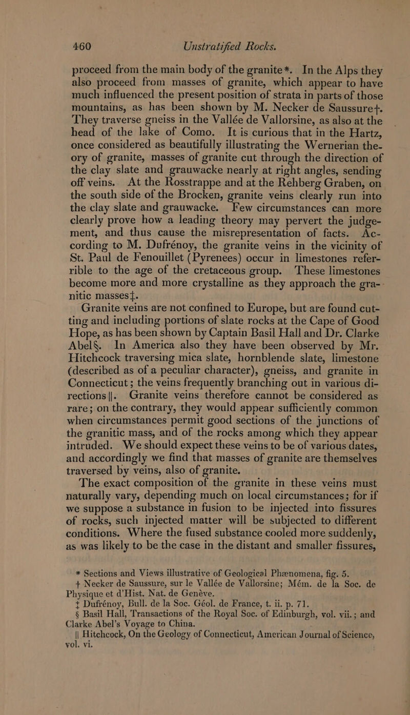 proceed from the main body of the granite*. In the Alps they also proceed from masses of granite, which appear to have much influenced the present position of strata in parts of those mountains, as has been shown by M. Necker de Saussure. They traverse gneiss in the Vallée de Vallorsine, as also at the head of the lake of Como. It is curious that in the Hartz, once considered as beautifully illustrating the Wernerian the- ory of granite, masses of granite cut through the direction of the clay slate and grauwacke nearly at right angles, sending off veins. At the Rosstrappe and at the Rehberg Graben, on the south side of the Brocken, granite veins clearly run into the clay slate and grauwacke. Few circumstances can more clearly prove how a leading theory may pervert the judge- ment, and thus cause the misrepresentation of facts. Ac- cording to M. Dufrénoy, the granite veins in the vicinity of St. Paul de Fenouillet (Pyrenees) occur in limestones refer- rible to the age of the cretaceous group. These limestones become more and more crystalline as they approach the gra-- nitic massest. Granite veins are not confined to Europe, but are found cut- ting and including portions of slate rocks at the Cape of Good Hope, as has been shown by Captain Basil Hall and Dr. Clarke Abel§. In America also they have been observed by Mr. Hitchcock traversing mica slate, hornblende slate, limestone (described as of a peculiar character), gneiss, and granite in Connecticut ; the veins frequently branching out in various di- rections ||. Granite veins therefore cannot be considered as rare; on the contrary, they would appear sufficiently common when circumstances permit good sections of the junctions of the granitic mass, and of the rocks among which they appear intruded. We should expect these veins to be of various dates, and accordingly we find that masses of granite are themselves traversed by veins, also of granite. The exact composition of the granite in these veins must naturally vary, depending much on local circumstances; for if we suppose a substance in fusion to be injected into fissures of rocks, such injected matter will be subjected to different conditions. Where the fused substance cooled more suddenly, as was likely to be the case in the distant and smaller fissures, * Sections and Views illustrative of Geological Phenomena, fig. 5. + Necker de Saussure, sur le Vallée de Vallorsine; Mém. de la Soc. de Physique et d’Hist. Nat. de Genéve. + Dufrénoy, Bull. de la Soc. Géol. de France, t. ii. p. 71. § Basil Hall, Transactions of the Royal Soc. of Edinburgh, vol. vii.; and Clarke Abel’s Voyage to China. || Hitchcock, On the Geology of Connecticut, American Journal of Science, vol. vi.