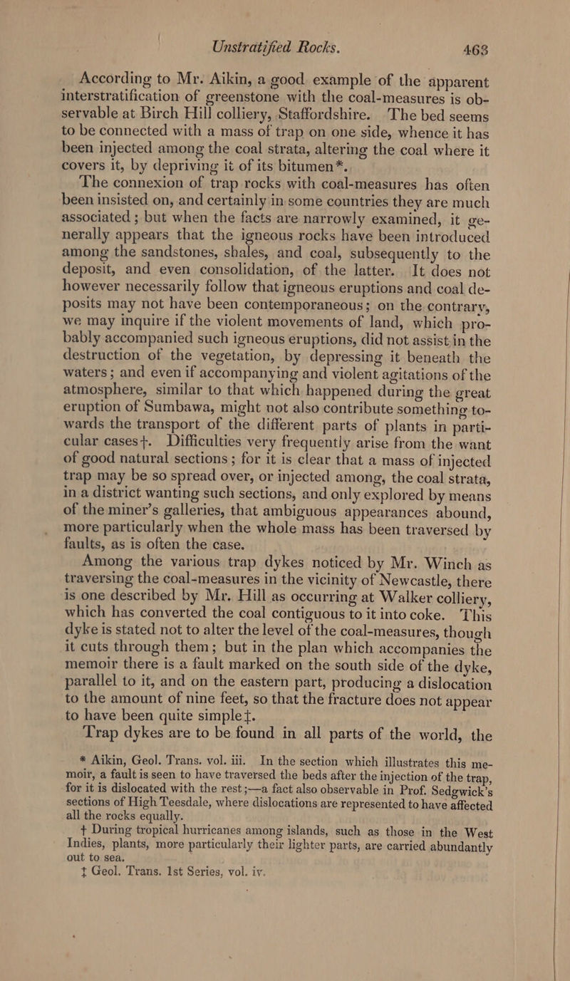 According to Mr. Aikin, a good example of the apparent interstratification of greenstone with the coal-measures is ob- servable at Birch Hill colliery, Staffordshire. The bed seems to be connected with a mass of trap on one side, whence it has been injected among the coal strata, altering the coal where it covers it, by depriving it of its bitumen*. The connexion of trap rocks with coal-measures has often been insisted on, and certainly in some countries they are much associated ; but when the facts are narrowly examined, it ge- nerally appears that the igneous rocks have been introduced among the sandstones, shales, and coal, subsequently to the deposit, and even consolidation, of the latter. It does not however necessarily follow that igneous eruptions and coal de- posits may not have been contemporaneous; on the contrary, we may inquire if the violent movements of land, which pro- bably accompanied such igneous eruptions, did not assist-in the destruction of the vegetation, by depressing it beneath the waters ; and even if accompanying and violent agitations of the atmosphere, similar to that which happened during the great eruption of Sumbawa, might not also contribute something to- wards the transport of the different parts of plants in parti- cular cases}. Difficulties very frequently arise from the want of good natural sections; for it is clear that a mass of injected trap may be so spread over, or injected among, the coal strata, in a district wanting such sections, and only explored by means of the miner’s galleries, that ambiguous appearances abound, more particularly when the whole mass has been traversed by faults, as is often the case. Among the various trap dykes noticed by Mr. Winch as traversing the coal-measures in the vicinity of Newcastle, there is one described by Mr. Hill as occurring at Walker colliery, which has converted the coal contiguous to it into coke. This dyke is stated not to alter the level of the coal-measures, though it cuts through them; but in the plan which accompanies the memoir there is a fault marked on the south side of the dyke, parallel to it, and on the eastern part, producing a dislocation to the amount of nine feet, so that the fracture does not appear to have been quite simple ft. Trap dykes are to be found in all parts of the world, the * Aikin, Geol. Trans. vol. iii. In the section which illustrates this me- moir, a fault is seen to have traversed the beds after the injection of the trap, for it is dislocated with the rest ;—a fact also observable in Prof. Sedgwick’s sections of High Teesdale, where dislocations are represented to have affected all the rocks equally. + During tropical hurricanes among islands, such as those in the West Indies, plants, more particularly their lighter parts, are carried abundantly out to sea. t Geol. Trans. 1st Series, vol. iy.