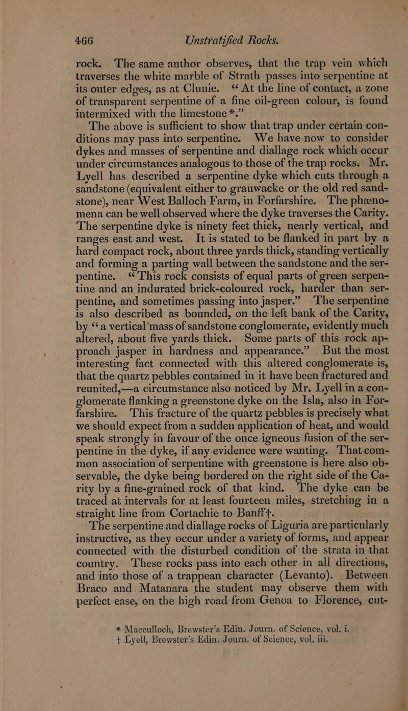 _rock. The same author observes, that the trap vein which traverses the white marble of Strath passes into serpentine at its outer edges, as at Clunie. At the line of contact, a zone of transparent serpentine of a fine oil-green colour, is found intermixed with the limestone *.” The above is sufficient to show that trap under certain con- ditions may pass into serpentine. We have now to consider dykes and masses of serpentine and diallage rock which occur under circumstances analogous to those of the trap rocks. Mr. Lyell has described a serpentine dyke which cuts through a sandstone (equivalent either to grauwacke or the old red sand- stone), near West Balloch Farm, in Forfarshire. The phaeno- mena. can be well observed where the dyke traverses the Carity. The serpentine dyke is ninety feet thick, nearly vertical, and ranges east and west. It is stated to be flanked in part by a hard compact rock, about three yards thick, standing vertically and forming a parting wall between the sandstone and the ser- pentine. ‘This rock consists of equal parts of green serpen- — tine and an indurated brick-coloured rock, harder than ser- pentine, and sometimes passing into jasper.” The serpentine is also described as bounded, on the left bank of the Carity, by ‘a vertical’mass of sandstone conglomerate, evidently much altered, about five yards thick. Some parts of this rock ap- proach jasper in hardness and appearance.” But the most interesting fact connected with this altered conglomerate is, that the quartz pebbles contained in it have been fractured and reunited,—a circumstance also noticed by Mr. Lyell in a con- glomerate flanking a greenstone dyke on the Isla, also in For- farshire. This fracture of the quartz pebbles is precisely what we should expect from a sudden application of heat, and would speak strongly in favour of the once igneous fusion of the ser- pentine in the dyke, if any evidence were wanting. That com- mon association of serpentine with greenstone is here also ob- servable, the dyke being bordered on the right side of the Ca- rity by a fine-grained rock of that kind. ‘The dyke can be traced at intervals for at least fourteen miles, stretching in a straight line from Cortachie to Banfft. The serpentine and diallage rocks of Liguria are particularly instructive, as they occur under a variety of forms, and appear connected with the disturbed condition of the strata in that country. These rocks pass into each other in all directions, and into those of a trappean character (Levanto). Between Braco and. Matanara the student may observe them with perfect ease, on the high road from Genoa to Florence, cut- * Macculloch, Brewster’s Edin. Journ. of Science, vol. i. + Lyell, Brewster’s Edin. Journ. of Science, vol, iii.