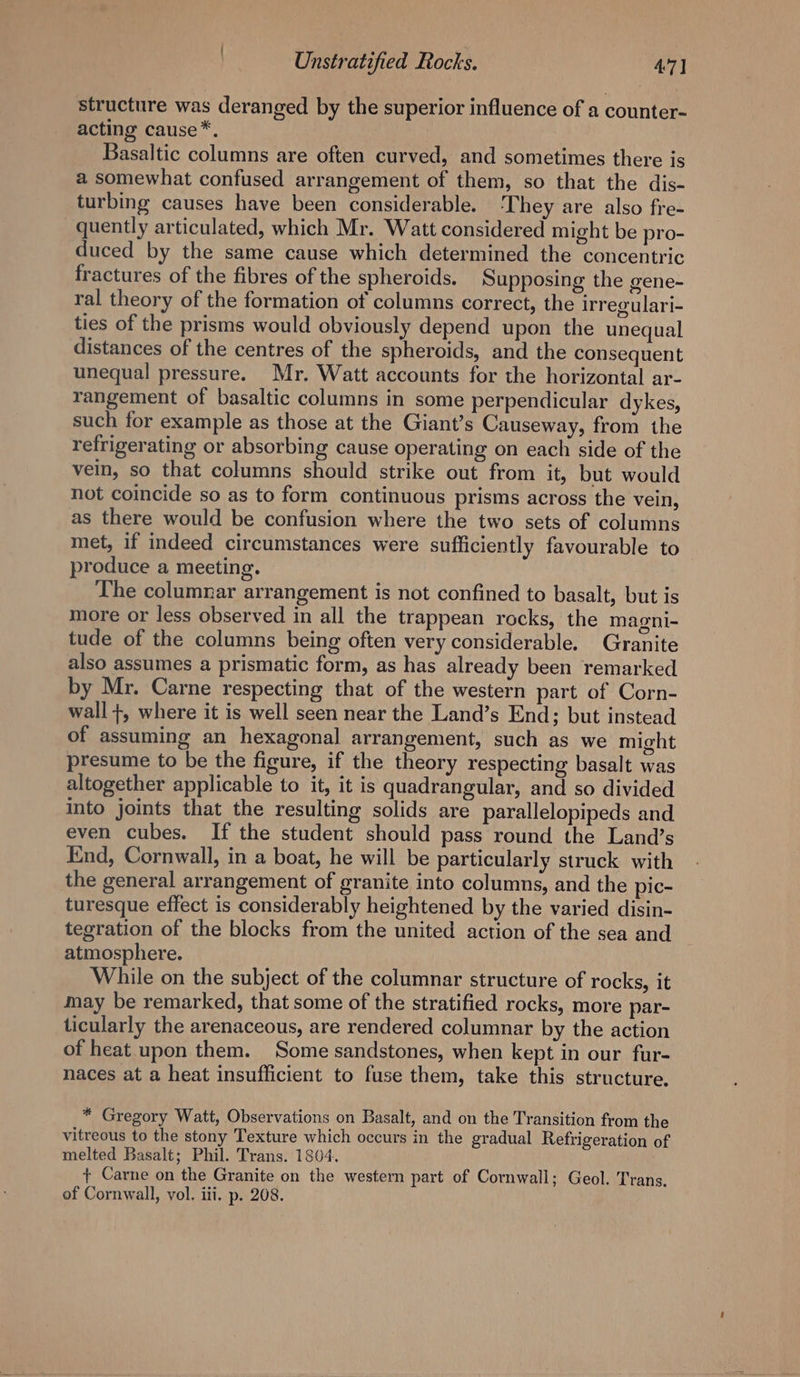 structure was deranged by the superior influence of a counter- acting cause*. Basaltic columns are often curved, and sometimes there is a somewhat confused arrangement of them, so that the dis- turbing causes have been considerable. ‘They are also fre- quently articulated, which Mr. Watt considered might be pro- duced by the same cause which determined the concentric fractures of the fibres of the spheroids. Supposing the gene- ral theory of the formation of columns correct, the irregulari- ties of the prisms would obviously depend upon the unequal distances of the centres of the spheroids, and the consequent unequal pressure. Mr. Watt accounts for the horizontal ar- rangement of basaltic columns in some perpendicular dykes, such for example as those at the Giant’s Causeway, from the refrigerating or absorbing cause operating on each side of the vein, so that columns should strike out from it, but would not coincide so as to form continuous prisms across the vein, as there would be confusion where the two sets of columns met, if indeed circumstances were sufficiently favourable to produce a meeting. The columnar arrangement is not confined to basalt, but is more or less observed in all the trappean rocks, the magni- tude of the columns being often very considerable. Granite also assumes a prismatic form, as has already been remarked by Mr. Carne respecting that of the western part of Corn- wall +, where it is well seen near the Land’s End; but instead of assuming an hexagonal arrangement, such as we might presume to be the figure, if the theory respecting basalt was altogether applicable to it, it is quadrangular, and so divided into joints that the resulting solids are parallelopipeds and even cubes. If the student should pass round the Land’s End, Cornwall, in a boat, he will be particularly struck with the general arrangement of granite into columns, and the pic- turesque effect is considerably heightened by the varied disin- tegration of the blocks from the united action of the sea and atmosphere. While on the subject of the columnar structure of rocks, it may be remarked, that some of the stratified rocks, more par- ticularly the arenaceous, are rendered columnar by the action of heat upon them. Some sandstones, when kept in our fur- naces at a heat insufficient to fuse them, take this structure. * Gregory Watt, Observations on Basalt, and on the Transition from the vitreous to the stony Texture which occurs in the gradual Refrigeration of melted Basalt; Phil. Trans. 1804. + Carne on the Granite on the western part of Cornwall; Geol. Trans. of Cornwall, vol. iii. p. 208.