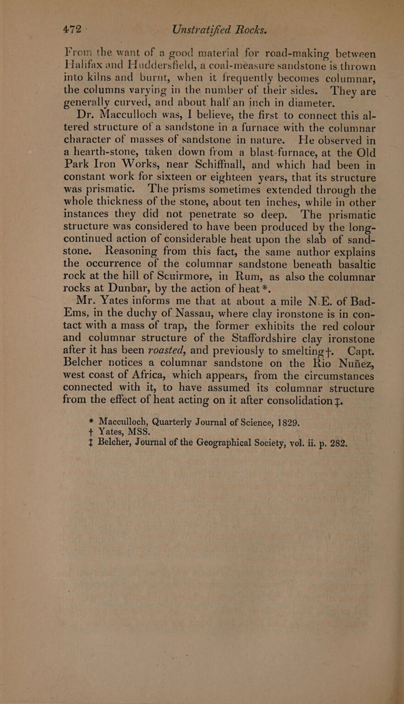 From the want of a good material for road-making between _ Halifax and Huddersfield, a coal-measure sandstone is thrown into kilns and burnt, when it frequently becomes columnar, the columns varying in the number of their sides. They are generally curved, and about half an inch in diameter. Dr. Macculloch was, I believe, the first to connect this al- tered structure of a sandstone ina furnace with the columnar character of masses of sandstone in nature. He observed in a hearth-stone, taken down from a blast-furnace, at the Old Park Iron Works, near Schiffnall, and which had been in constant work for sixteen or eighteen years, that its structure was prismatic. The prisms sometimes extended through the whole thickness of the stone, about ten inches, while in other instances they did not penetrate so deep. The prismatic structure was considered to have been produced by the long- continued action of considerable heat upon the slab of sand- stone. Reasoning from this fact, the same author explains the occurrence of the columnar sandstone beneath basaltic rock at the hill of Scuirmore, in Rum, as also the columnar rocks at Dunbar, by the action of heat *. Mr. Yates informs me that at about a mile N.E. of Bad- Ems, in the duchy of Nassau, where clay ironstone is in con- tact with a mass of trap, the former exhibits the red colour and columnar structure of the Staffordshire clay ironstone after it has been roasted, and previously to smelting}. Capt. Belcher notices a columnar sandstone on the Rio Nufiez, west coast of Africa, which appears, from the circumstances connected with it, to have assumed its columnar structure from the effect of heat acting on it after consolidation f. * Macculloch, Quarterly Journal of Science, 1829. + Yates, MSS. } Belcher, Journal of the Geographical Society, vol. ii. p. 282.