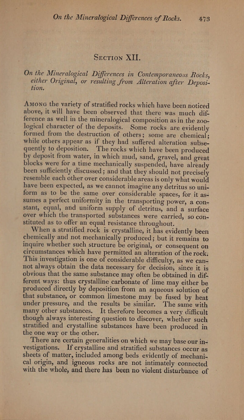 SECTION XII. On the Mineralogical Differences in Contemporaneous Rocks, either Original, or resulting from Alteration after Deposi- tion. Among the variety of stratified rocks which have been noticed above, it will have been observed that there was much dif. ference as well in the mineralogical composition as in the zoo- logical character of the deposits. Some rocks are evidently formed from the destruction of others; some are chemical; while others appear as if they had suffered alteration subse- quently to deposition, The rocks which have been produced by deposit from water, in which mud, sand, gravel, and great blocks were for a time mechanically suspended, have already been sufficiently discussed ; and that they should not precisely resemble each other over considerable areas is only what would have been expected, as we cannot imagine any detritus so uni- form as to be the same over considerable spaces, for it as- sumes a perfect uniformity in the transporting power, a con- stant, equal, and uniform supply of detritus, and a surface over which the transported substances were carried, so con- stituted as to offer an equal resistance throughout. When a stratified rock is crystalline, it has evidently been chemically and not mechanically produced; but it remains to inquire whether such structure be original, or consequent on circumstances which have permitted an alteration of the rock: This investigation is one of considerable difficulty, as we can- not always obtain the data necessary for decision, since it is obvious that the same substance may often be obtained in dif- ferent ways: thus crystalline carbonate of lime may either be produced directly by deposition from an aqueous solution of that substance, or common limestone may be fused by heat under pressure, and the results be similar. The same with many other substances. It therefore becomes a very difficult though always interesting question to discover, whether such stratified and crystalline substances have been produced in the one way or the other. There are certain generalities on which we may base our in- vestigations. If crystalline and stratified substances occur as sheets of matter, included among beds evidently of mechani- cal origin, and igneous rocks are not intimately connected with the whole, and there has been no violent disturbance of