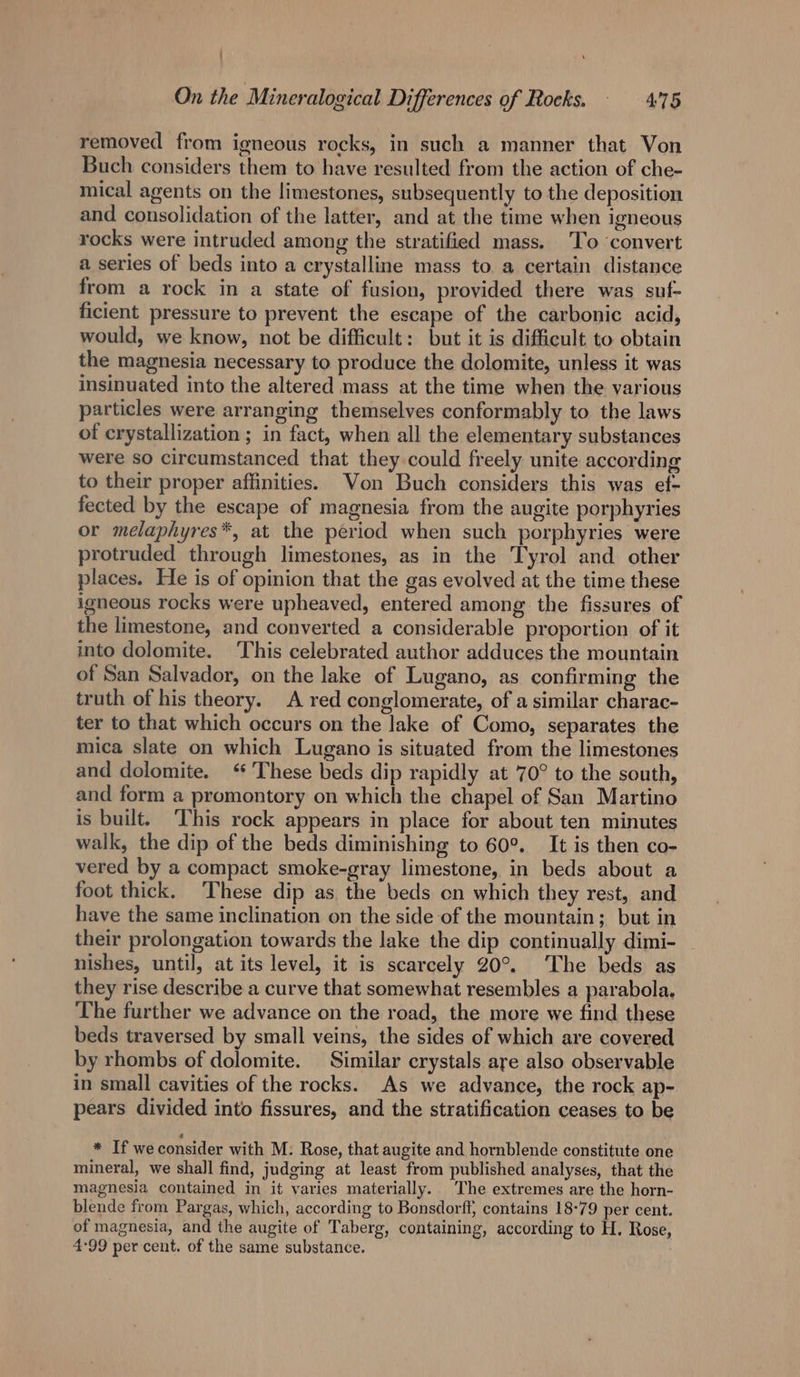 ! On the Mineralogical Differences of Rocks. — 475 removed from igneous rocks, in such a manner that Von Buch considers them to have resulted from the action of che- mical agents on the limestones, subsequently to the deposition and consolidation of the latter, and at the time when igneous rocks were intruded among the stratified mass. To convert a series of beds into a crystalline mass to a certain distance from a rock in a state of fusion, provided there was suf- ficient pressure to prevent the escape of the carbonic acid, would, we know, not be difficult: but it is difficult to obtain the magnesia necessary to produce the dolomite, unless it was insinuated into the altered mass at the time when the various particles were arranging themselves conformably to the laws of crystallization ; in fact, when all the elementary substances were so circumstanced that they could freely unite according to their proper affinities. Von Buch considers this was ef- fected by the escape of magnesia from the augite porphyries or melaphyres*, at the period when such porphyries were protruded through limestones, as in the Tyrol and other places. He is of opinion that the gas evolved at the time these igneous rocks were upheaved, entered among the fissures of the limestone, and converted a considerable proportion of it into dolomite. This celebrated author adduces the mountain of San Salvador, on the lake of Lugano, as confirming the truth of his theory. A red conglomerate, of a similar charac- ter to that which occurs on the lake of Como, separates the mica slate on which Lugano is situated from the limestones and dolomite. ‘ These beds dip rapidly at 70° to the south, and form a promontory on which the chapel of San Martino is built. This rock appears in place for about ten minutes walk, the dip of the beds diminishing to 60°. It is then co- vered by a compact smoke-gray limestone, in beds about a foot thick. These dip as, the beds on which they rest, and have the same inclination on the side of the mountain; but in their prolongation towards the lake the dip continually dimi- nishes, until, at its level, it is scarcely 20°. The beds as they rise describe a curve that somewhat resembles a parabola. The further we advance on the road, the more we find these beds traversed by small veins, the sides of which are covered by rhombs of dolomite. Similar crystals are also observable in small cavities of the rocks. As we advance, the rock ap- pears divided into fissures, and the stratification ceases to be * If weconsider with M: Rose, that augite and hornblende constitute one mineral, we shall find, judging at least from published analyses, that the magnesia contained in it varies materially. The extremes are the horn- blende from Pargas, which, according to Bonsdorff, contains 18-79 per cent. of magnesia, and the augite of Taberg, containing, according to H. Rose, 4:99 per cent. of the same substance.