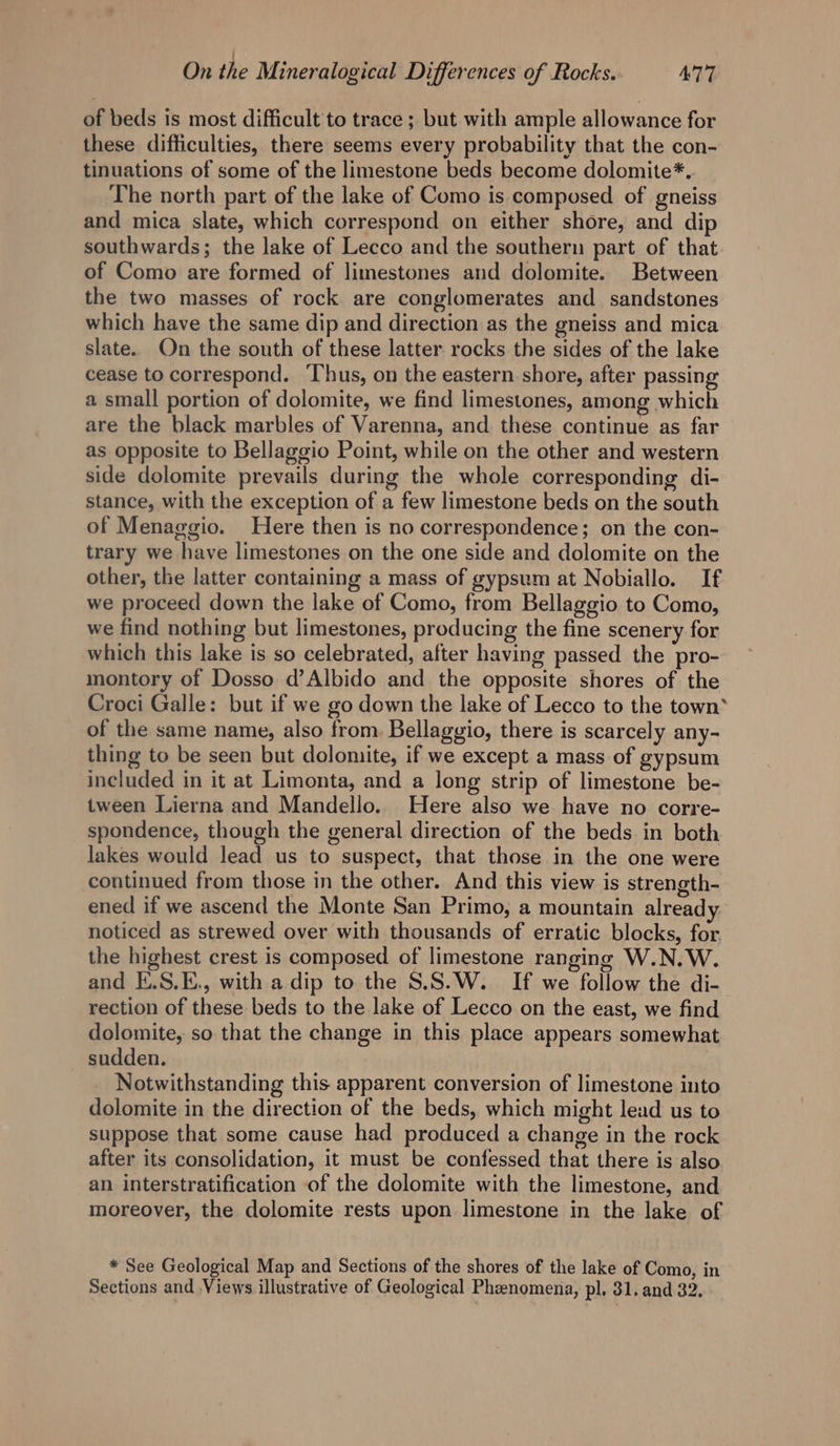 of beds is most difficult to trace ; but with ample allowance for these difficulties, there seems every probability that the con- tinuations of some of the limestone beds become dolomite*. The north part of the lake of Como is composed of gneiss and mica slate, which correspond on either shore, and dip southwards; the lake of Lecco and the southern part of that of Como are formed of limestones and dolomite. Between the two masses of rock are conglomerates and sandstones which have the same dip and direction as the gneiss and mica slate. On the south of these latter rocks the sides of the lake cease to correspond. Thus, on the eastern shore, after passing a small portion of dolomite, we find limestones, among which are the black marbles of Varenna, and these continue as far as opposite to Bellaggio Point, while on the other and western side dolomite prevails during the whole corresponding di- stance, with the exception of a few limestone beds on the south of Menaggio. Here then is no correspondence; on the con- trary we have limestones on the one side and dolomite on the other, the latter containing a mass of gypsum at Nobiallo. If we proceed down the lake of Como, from Bellaggio to Como, we find nothing but limestones, producing the fine scenery for which this lake is so celebrated, after having passed the pro- montory of Dosso d’Albido and the opposite shores of the Croci Galle: but if we go down the lake of Lecco to the town* of the same name, also from. Bellaggio, there is scarcely any- thing to be seen but dolomite, if we except a mass of gypsum included in it at Limonta, and a long strip of limestone be- tween Lierna and Mandello. Here also we have no corre- spondence, though the general direction of the beds in both lakes would lead us to suspect, that those in the one were continued from those in the other. And this view is strength- ened if we ascend the Monte San Primo, a mountain already noticed as strewed over with thousands of erratic blocks, for the highest crest is composed of limestone ranging W.N.W. and E.S.E., with a dip to the S.S.W. If we follow the di- rection of these beds to the lake of Lecco on the east, we find dolomite, so that the change in this place appears somewhat sudden. Notwithstanding this apparent conversion of limestone into dolomite in the direction of the beds, which might lead us to suppose that some cause had produced a change in the rock after its consolidation, it must be confessed that there is also an interstratification of the dolomite with the limestone, and moreover, the dolomite rests upon limestone in the lake of * See Geological Map and Sections of the shores of the lake of Como, in Sections and Views illustrative of Geological Phenomena, pl. 31. and 32.