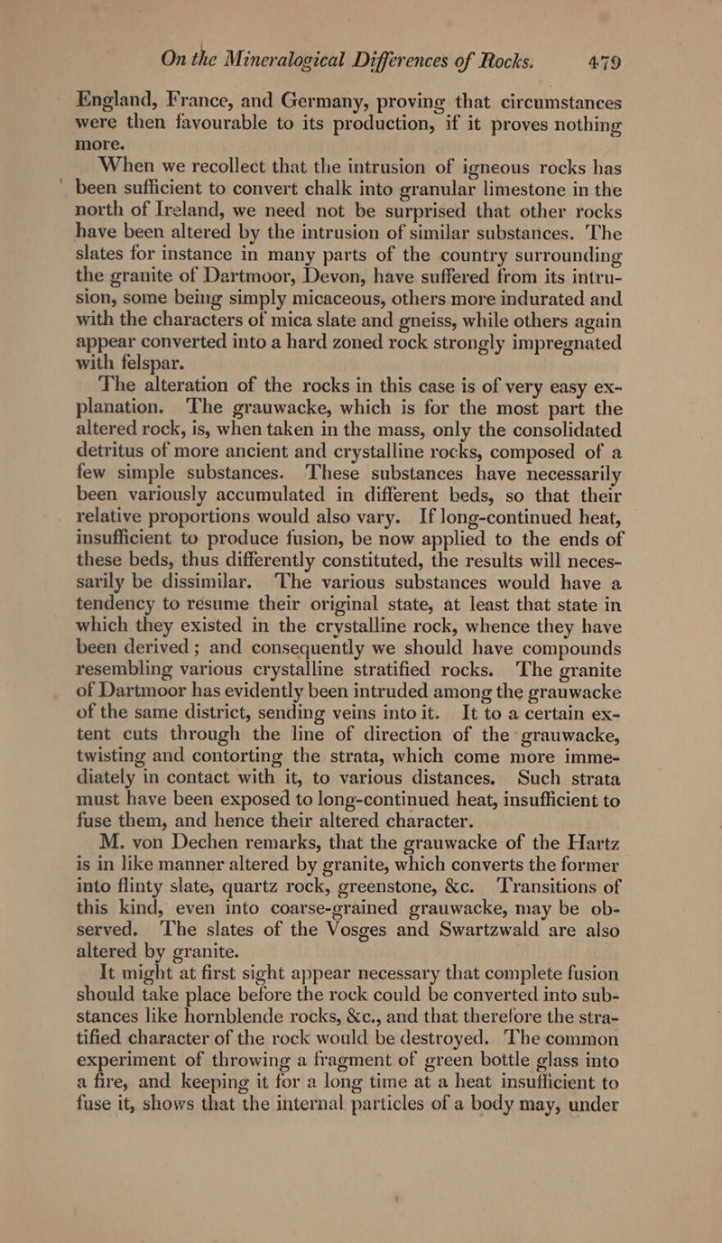 England, France, and Germany, proving that. circumstances were then favourable to its production, if it proves nothing more. When we recollect that the intrusion of igneous rocks has been sufficient to convert chalk into granular limestone in the north of Ireland, we need not be surprised that other rocks have been altered by the intrusion of similar substances. The slates for instance in many parts of the country surrounding the granite of Dartmoor, Devon, have suffered from its intru- sion, some being simply micaceous, others more indurated and with the characters of mica slate and gneiss, while others again appear converted into a hard zoned rock strongly impregnated with felspar. The alteration of the rocks in this case is of very easy ex- planation. The grauwacke, which is for the most part the altered rock, is, when taken in the mass, only the consolidated detritus of more ancient and crystalline rocks, composed of a few simple substances. These substances have necessarily been variously accumulated in different beds, so that their relative proportions would also vary. If long-continued heat, insufficient to produce fusion, be now applied to the ends of these beds, thus differently constituted, the results will neces- sarily be dissimilar. ‘The various substances would have a tendency to resume their original state, at least that state in which they existed in the crystalline rock, whence they have been derived ; and consequently we should have compounds resembling various crystalline stratified rocks. The granite of Dartmoor has evidently been intruded among the grauwacke of the same district, sending veins into it. It to a certain ex- tent cuts through the line of direction of the grauwacke, twisting and contorting the strata, which come more imme- diately in contact with it, to various distances. Such strata must have been exposed to long-continued heat, insufficient to fuse them, and hence their altered character. M. von Dechen remarks, that the grauwacke of the Hartz is in like manner altered by granite, which converts the former into flinty slate, quartz rock, greenstone, &amp;c. ‘Transitions of this kind, even into coarse-grained grauwacke, may be ob- served. ‘The slates of the Vosges and Swartzwald are also altered by granite. It might at first sight appear necessary that complete fusion should take place before the rock could be converted into sub- stances like hornblende rocks, &amp;c., and that therefore the stra- tified character of the rock would be destroyed. The common experiment of throwing a fragment of green bottle glass into a fire, and keeping it for a long time at a heat insufficient to fuse it, shows that the internal particles of a body may, under