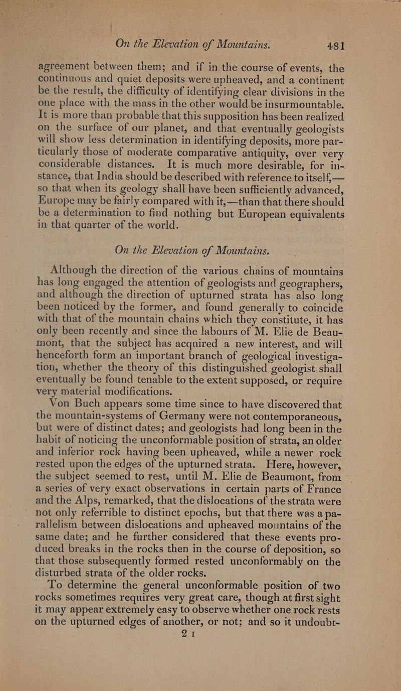agreement between them; and if in the course of events, the continuous and quiet deposits were upheaved, and a continent be the result, the difficulty of identifying clear divisions in the one place with the mass in the other would be insurmountable. It is more than probable that this supposition has been realized on the surface of our planet, and that eventually geologists will show less determination in identifying deposits, more par- ticularly those of moderate comparative antiquity, over very considerable distances. It is much more desirable, for in- stance, that India should be described with reference to itself, — so that when its geology shall have been sufficiently advanced, Europe may be fairly compared with it,—than that there should be a determination to find nothing but European equivalents in that quarter of the world. On the Elevation of Mountains. Although the direction of the various chains of mountains has long engaged the attention of geologists and geographers, and although the direction of upturned strata has also long been noticed by the former, and found generally to coincide with that of the mountain chains which they constitute, it has only been recently and since the labours of M. Elie de Beau- mont, that the subject has acquired a new interest, and will henceforth form an important branch of geological investiga- tion, whether the theory of this distinguished geologist. shall eventually be found tenable to the extent supposed, or require very material modifications. Von Buch appears some time since to have discovered that the mountain-systems of Germany were not contemporaneous, but were of distinct dates; and geologists had long been in the habit of noticing the unconformable position of strata, an older and inferior rock having been upheaved, while a newer rock rested upon the edges of the upturned strata. Here, however, the subject seemed to rest, until M. Elie de Beaumont, from a series of very exact observations in certain parts of France and the Alps, remarked, that the dislocations of the strata were not only referrible to distinct epochs, but that there was a pa- rallelism between dislocations and upheaved mountains of the same date; and he further considered that these events pro- duced breaks in the rocks then in the course of deposition, so that those subsequently formed rested unconformably on the disturbed strata of the older rocks. To determine the general unconformable position of two rocks sometimes requires very great care, though at first sight it may appear extremely easy to observe whether one rock rests on the upturned edges of another, or not; and so it undoubr- 21