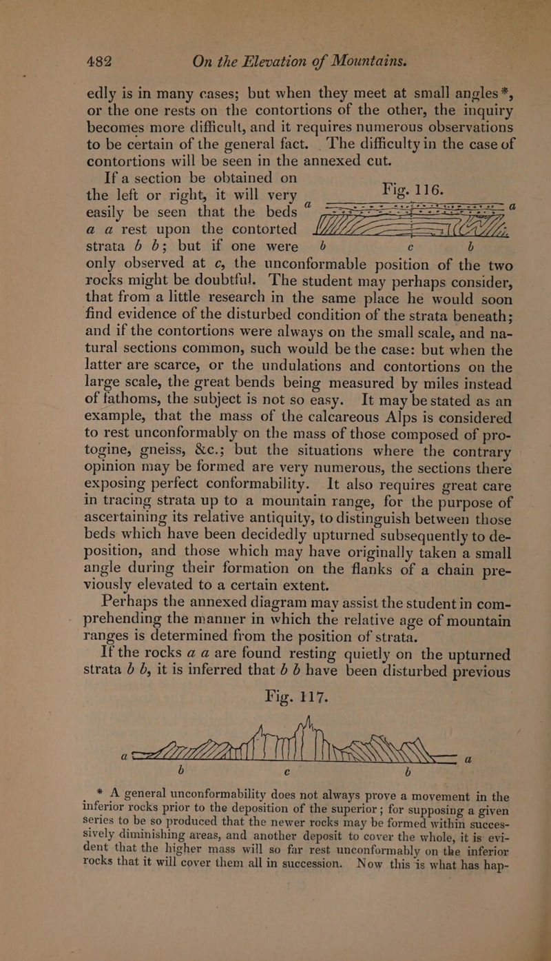 edly is in many cases; but when they meet at small angles*, or the one rests on the contortions of the other, the inquiry becomes more difficult, and it requires numerous observations to be certain of the general fact. _ The difficulty in the case of contortions will be seen in the annexed cut. If a section be obtained on the left or right, it will very easily be seen that the beds a a rest upon the contorted strata 6 b; but if one were 0 c ee only observed at c, the unconformable position of the two rocks might be doubtful. The student may perhaps consider, that from a little research in the same place he would soon find evidence of the disturbed condition of the strata beneath; and if the contortions were always on the small scale, and na- tural sections common, such would be the case: but when the latter are scarce, or the undulations and contortions on the large scale, the great bends being measured by miles instead of fathoms, the subject is not so easy. It may be stated as an example, that the mass of the calcareous Alps is considered to rest unconformably on the mass of those composed of pro- togine, gneiss, &amp;c.; but the situations where the contrary opinion may be formed are very numerous, the sections there exposing perfect contormability. It also requires great care in tracing strata up to a mountain range, for the purpose of ascertaining its relative antiquity, to distinguish between those beds which have been decidedly upturned subsequently to de- position, and those which may have originally taken a small angle during their formation on the flanks of a chain pre- viously elevated to a certain extent. Perhaps the annexed diagram may assist the student in com- prehending the manner in which the relative age of mountain ranges is determined from the position of strata. If the rocks @ a are found resting quietly on the upturned strata 6 6, it is inferred that 6 6 have been disturbed previous b c b * A general unconformability does not always prove a movement in the inferior rocks prior to the deposition of the superior ; for supposing a given Series to be so produced that the newer rocks may be formed within succes- sively diminishing areas, and another deposit to cover the whole, it is: evi- dent that the higher mass will so far rest unconformably on the inferior rocks that it will cover them all in succession. Now this is what has hap-