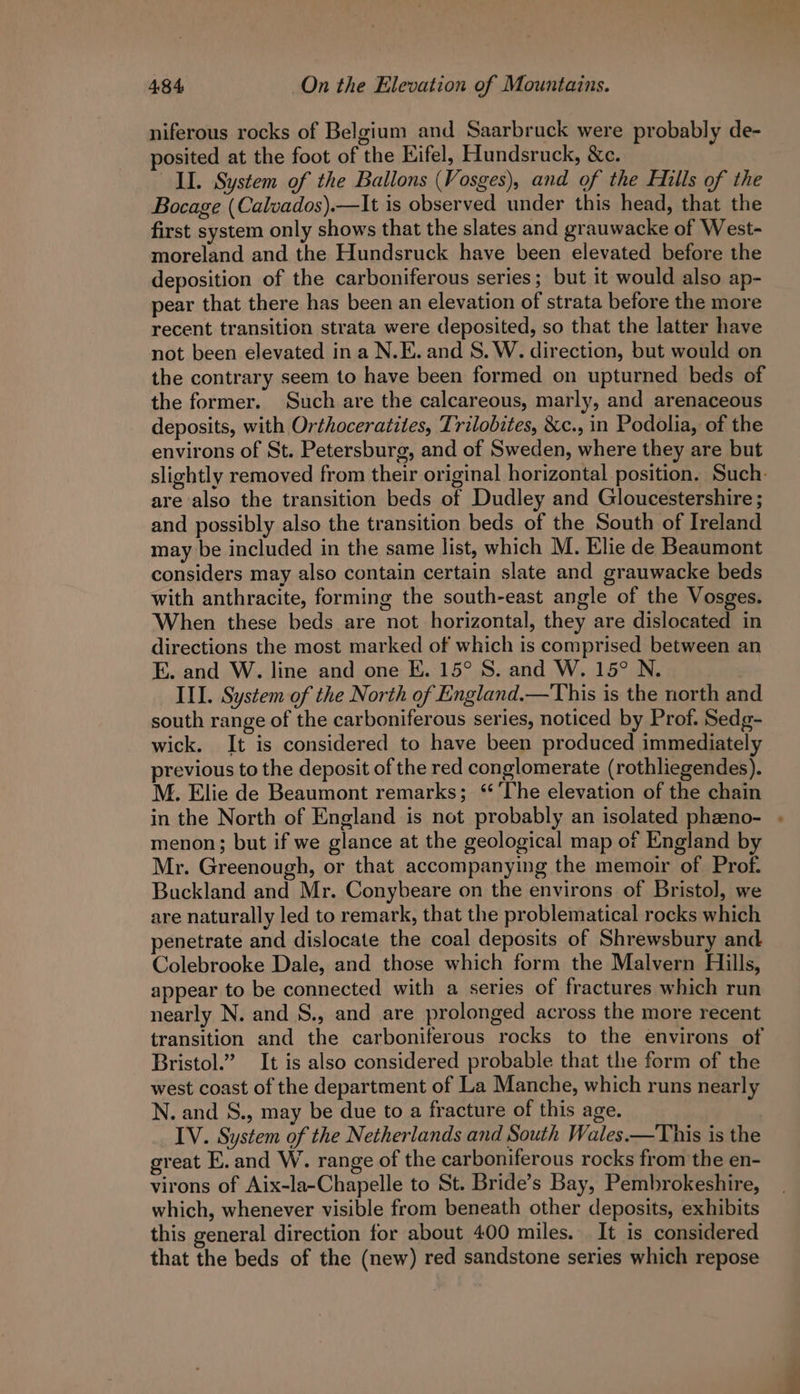 niferous rocks of Belgium and Saarbruck were probably de- posited at the foot of the Eifel, Hundsruck, &amp;c. II. System of the Ballons (Vosges), and of the Hills of the Bocage (Calvados).—It is observed under this head, that the first system only shows that the slates and grauwacke of West- moreland and the Hundsruck have been elevated before the deposition of the carboniferous series; but it would also ap- pear that there has been an elevation of strata before the more recent transition strata were deposited, so that the latter have not been elevated ina N.E. and S. W. direction, but would on the contrary seem to have been formed on upturned beds of the former. Such are the calcareous, marly, and arenaceous deposits, with Orthoceratites, Trilobites, &amp;c., in Podolia, of the environs of St. Petersburg, and of Sweden, where they are but slightly removed from their original horizontal position. Such. are also the transition beds of Dudley and Gloucestershire ; and possibly also the transition beds of the South of Ireland may be included in the same list, which M. Elie de Beaumont considers may also contain certain slate and grauwacke beds with anthracite, forming the south-east angle of the Vosges. When these beds are not horizontal, they are dislocated in directions the most marked of which is comprised between an E. and W. line and one E. 15° S. and W. 15° N. III. System of the North of England.—This is the north and south range of the carboniferous series, noticed by Prof. Sedg- wick. It is considered to have been produced immediately previous to the deposit of the red conglomerate (rothliegendes). M. Elie de Beaumont remarks; ‘‘ The elevation of the chain in the North of England is not probably an isolated pheeno- . menon; but if we glance at the geological map of England by Mr. Greenough, or that accompanying the memoir of Prof. Buckland and Mr. Conybeare on the environs of Bristol, we are naturally led to remark, that the problematical rocks which penetrate and dislocate the coal deposits of Shrewsbury and Colebrooke Dale, and those which form the Malvern Hills, appear to be connected with a series of fractures which run nearly N. and S., and are prolonged across the more recent transition and the carboniferous rocks to the environs of Bristol.” It is also considered probable that the form of the west coast of the department of La Manche, which runs nearly N. and S., may be due to a fracture of this age. IV. System of the Netherlands and South Wales.—This is the great E. and W. range of the carboniferous rocks from the en- virons of Aix-la-Chapelle to St. Bride’s Bay, Pembrokeshire, which, whenever visible from beneath other deposits, exhibits this general direction for about 400 miles. It is considered that the beds of the (new) red sandstone series which repose