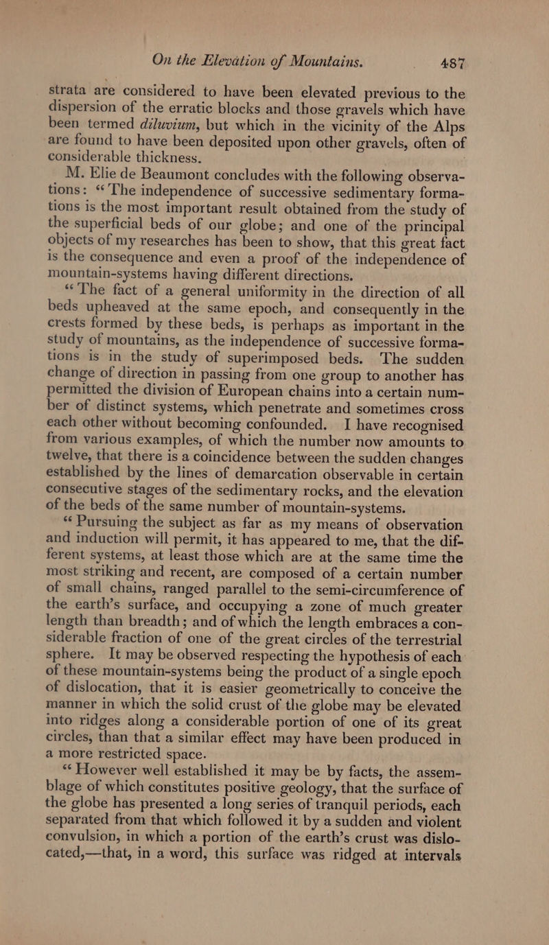 strata are considered to have been elevated previous to the dispersion of the erratic blocks and those eravels which have been termed diluvium, but which in the vicinity of the Alps are found to have been deposited upon other gravels, often of considerable thickness. M. Elie de Beaumont concludes with the following observa- tions: “The independence of successive sedimentary forma- tions is the most important result obtained from the study of the superficial beds of our globe; and one of the principal objects of my researches has been to show, that this great fact is the consequence and even a proof of the independence of mountain-systems having different directions. “The fact of a general uniformity in the direction of all beds upheaved at the same epoch, and consequently in the crests formed by these beds, is perhaps as important in the study of mountains, as the independence of successive forma- tions is in the study of superimposed beds. ‘The sudden change of direction in passing from one group to another has permitted the division of European chains into a certain num- ber of distinct systems, which penetrate and sometimes cross each other without becoming confounded. I have recognised from various examples, of which the number now amounts to twelve, that there is a coincidence between the sudden changes established by the lines of demarcation observable in certain consecutive stages of the sedimentary rocks, and the elevation of the beds of the same number of mountain-systems. “Pursuing the subject as far as my means of observation and induction will permit, it has appeared to me, that the dif- ferent systems, at least those which are at the same time the most striking and recent, are composed of a certain number of small chains, ranged parallel to the semi-circumference of the earth’s surface, and occupying a zone of much greater length than breadth; and of which the length embraces a con- siderable fraction of one of the great circles of the terrestrial sphere. It may be observed respecting the hypothesis of each: of these mountain-systems being the product of a single epoch of dislocation, that it is easier geometrically to conceive the manner in which the solid crust of the globe may be elevated into ridges along a considerable portion of one of its great circles, than that a similar effect may have been produced in a more restricted space. | ** However well established it may be by facts, the assem- blage of which constitutes positive geology, that the surface of the globe has presented a long series of tranquil periods, each separated from that which followed it by a sudden and violent convulsion, in which a portion of the earth’s crust was dislo- cated,—that, in a word, this surface was ridged at intervals