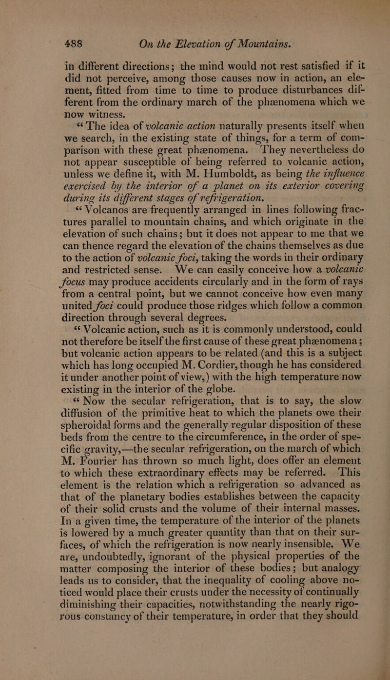 in different directions; the mind would not rest satisfied if it did not perceive, among those causes now in action, an ele- ment, fitted from time to time to produce disturbances dif- ferent from the ordinary march of the phenomena which we now witness. ‘‘ The idea of volcanic action naturally presents itself when we search, in the existing state of things, for a term of com- parison with these great phenomena. ‘They nevertheless do not appear susceptible of being referred to volcanic action, unless we define it, with M. Humboldt, as being the influence exercised by the interior of a planet on its exterior covering during its different stages of refrigeration. : ‘‘ Volcanos are frequently arranged in lines following frac- tures parallel to mountain chains, and which originate in the elevation of such chains; but it does not appear to me that we can thence regard the elevation of the chains themselves as due to the action of volcanic foci, taking the words in their ordinary and restricted sense. We can easily conceive how a volcanic focus may produce accidents circularly and in the form of rays from a central point, but we cannot conceive how even many united focz could produce those ridges which follow a common direction through several degrees. ‘‘ Volcanic action, such as it is commonly understood, could not therefore be itself the first cause of these great phenomena ; but volcanic action appears to be related (and this is a subject which has long occupied M. Cordier, though he has considered it under another point of view,) with the high temperature now existing in the interior of the globe. ‘¢ Now the secular refrigeration, that is to say, the slow diffusion of the primitive heat to which the planets owe their spheroidal forms and the generally regular disposition of these beds from the centre to the circumference, in the order of spe- cific gravity,—the secular refrigeration, on the march of which M. Fourier has thrown so much light, does offer an element to which these extraordinary effects may be referred. This element is the relation which a refrigeration so advanced as that of the planetary bodies establishes between the capacity of their solid crusts and the volume of their internal masses. In a given time, the temperature of the interior of the planets is lowered by a much greater quantity than that on their sur- faces, of which the refrigeration is now nearly insensible. We are, undoubtedly, ignorant of the physical properties of the matter composing the interior of these bodies; but analogy leads us to consider, that the inequality of cooling above no- ticed would place their crusts under the necessity of continually diminishing their capacities, notwithstanding the nearly rigo- rous constancy of their temperature, in order that they should