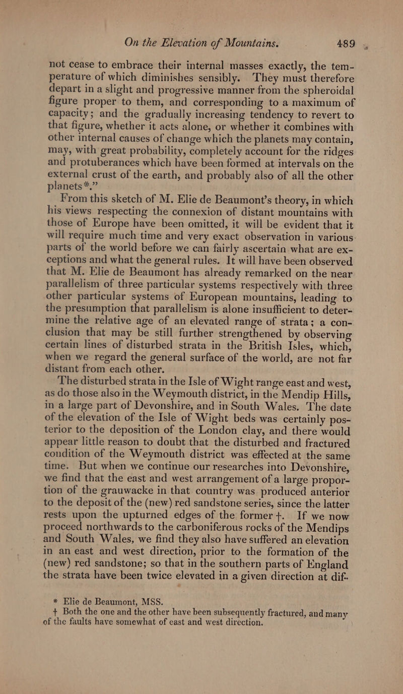 not cease to embrace their internal masses exactly, the tem- perature of which diminishes sensibly. They must therefore depart in a slight and progressive manner from the spheroidal figure proper to them, and corresponding to a maximum of capacity; and the gradually increasing tendency to revert to that figure, whether it acts alone, or whether it combines with other internal causes of change which the planets may contain, may, with great probability, completely account for the ridges and protuberances which have been formed at intervals on the external crust of the earth, and probably also of all the other planets *.” | From this sketch of M. Elie de Beaumont’s theory, in which his views respecting the connexion of distant mountains with those of Europe have been omitted, it will be evident that it parts of the world before we can fairly ascertain what are ex- ceptions and what the general rules. It will have been observed that M. Elie de Beaumont has already remarked on the near parallelism of three particular systems respectively with three other particular systems of European mountains, leading to the presumption that parallelism is alone insufficient to deter- mine the relative age of an elevated range of strata; a con- clusion that may be still further strengthened by observing certain lines of disturbed strata in the British Isles, which, when we regard the general surface of the world, are not far distant from each other. | The disturbed strata in the Isle of Wight range east and west, as do those also in the Weymouth district, in the Mendip Hills, in a large part of Devonshire, and in South Wales. The date of the elevation of the Isle of Wight beds was certainly pos- terior to the deposition of the London clay, and there would appear little reason to doubt that the disturbed and fractured condition of the Weymouth district was effected at the same time. But when we continue our researches into Devonshire, we find that the east and west arrangement of a large propor- tion of the grauwacke in that country was produced anterior to the deposit of the (new) red sandstone series, since the latter rests upon the upturned edges of the former+. If we now proceed northwards to the carboniferous rocks of the Mendips and South Wales, we find they also have suffered an elevation in an east and west direction, prior to the formation of the (new) red sandstone; so that in the southern parts of England the strata have been twice elevated in a given direction at dif- * Elie de Beaumont, MSS. of the faults have somewhat of east and west direction.