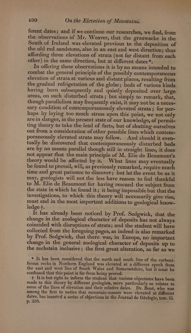 ferent dates; and if we continue our researches, we find, from the observations of Mr. Weaver, that the grauwacke in the South of Ireland was elevated previous to the deposition of the old red sandstone, also in an east and west direction ; thus affording three elevations of strata (not far distant from each other) in the same direction, but at different dates *. In offering these observations it is by no means intended to combat the general principle of the possibly contemporaneous elevation of strata at various and distant places, resulting from the gradual refrigeration of the globe; beds of various kinds having been subsequently and quietly deposited over large areas, on such disturbed strata; but simply to remark, that, though parallelism may frequently exist, it may not be a neces- sary condition of contemporaneously elevated strata; for per- haps by laying too much stress upon this point, we not only are in danger, in the present state of our knowledge, of permit- ting theory to take the lead of facts, but of shutting ourselves out from a consideration of other possible lines which contem- poraneously elevated strata may follow. And should it even- tually be discovered that contemporaneously disturbed beds are by no means parallel though still in straight lines, it does not appear that the main principle of M. Elie de Beaumont’s theory would be affected by it. What lines may eventually be found to prevail, will, as previously remarked, require much time and great patience to discover; but let the event be as it may, geologists will not the less have reason to feel thankful to M. Elie de Beaumont for having rescued the subject from the state in which he found it; it being impossible but that the investigations, to which this theory will necessarily give rise, must end in the most important additions to geological know- ledge +. It has already been noticed by Prof. Sedgwick, that the change in the zoological character of deposits has not always coincided with disruptions of strata; and the student will have collected from the foregoing pages, as indeed is also remarked by Prof. Sedgwick, that there was, in Europe, no important change in the general zoological character of deposits up to the zechstein inclusive ; the first great alteration, as far as we * It has been considered that the north and south line of the carboni- ferous recks in Northern England was elevated at a different epoch from the east and west line of South Wales and Somersetshire, but it must be confessed that this point is far from being proved. t [tis but right to inform the student that various objections have been made to this theory by different geologists, more particularly as relates to some of the lines of elevation and their relative dates. Dr. Boué, who was among the first to notice that mountain-masses were clevated at different dates, has inserted a series of objections in the Journal de Géologie, tom. iii. p. 338, |