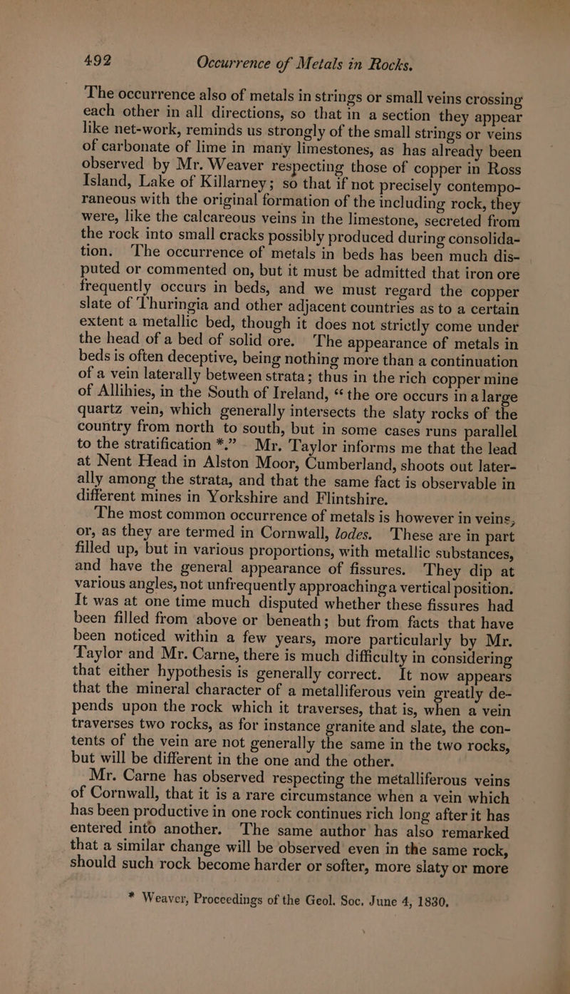 The occurrence also of metals in strings or small veins crossing’ each other in all directions, so that in a section they appear like net-work, reminds us strongly of the small strings or veins of carbonate of lime in many limestones, as has already been observed by Mr. Weaver respecting those of copper in Ross Island, Lake of Killarney; so that if not precisely contempo- raneous with the original formation of the including rock, they were, like the calcareous veins in the limestone, secreted from the rock into small cracks possibly produced during consolida- tion. ‘The occurrence of metals in beds has been much dis- puted or commented on, but it must be admitted that iron ore frequently occurs in beds, and we must regard the copper slate of ‘Thuringia and other adjacent countries as to a certain extent a metallic bed, though it does not strictly come under the head of a bed of solid ore. The appearance of metals in beds is often deceptive, being nothing more than a continuation of a vein laterally between strata; thus in the rich copper mine of Allihies, in the South of Ireland, the ore occurs in a large quartz vein, which generally intersects the slaty rocks of the country from north to south, but in some cases runs parallel to the stratification *.” - Mr. Taylor informs me that the lead at Nent Head in Alston Moor, Cumberland, shoots out later- ally among the strata, and that the same fact is observable in different mines in Yorkshire and Flintshire. The most common occurrence of metals is however in veins, or, as they are termed in Cornwall, lodes. These are in part filled up, but in various proportions, with metallic substances, and have the general appearance of fissures. They dip at various angles, not unfrequently approaching a vertical position. It was at one time much disputed whether these fissures had been filled from above or beneath; but from facts that have been noticed within a few years, more particularly by Mr. Taylor and Mr. Carne, there is much difficulty in considering that either hypothesis is generally correct. It now appears that the mineral character of a metalliferous vein greatly de- pends upon the rock which it traverses, that is, when a vein traverses two rocks, as for instance granite and slate, the con- tents of the vein are not generally the same in the two rocks, but will be different in the one and the other. Mr. Carne has observed respecting the metalliferous veins of Cornwall, that it is a rare circumstance when a vein which has been productive in one rock continues rich long after it has entered into another. The same author has also remarked that a similar change will be observed even in the same rock, should such rock become harder or softer, more slaty or more * Weaver, Proceedings of the Geol. Soc, June 4, 1830,