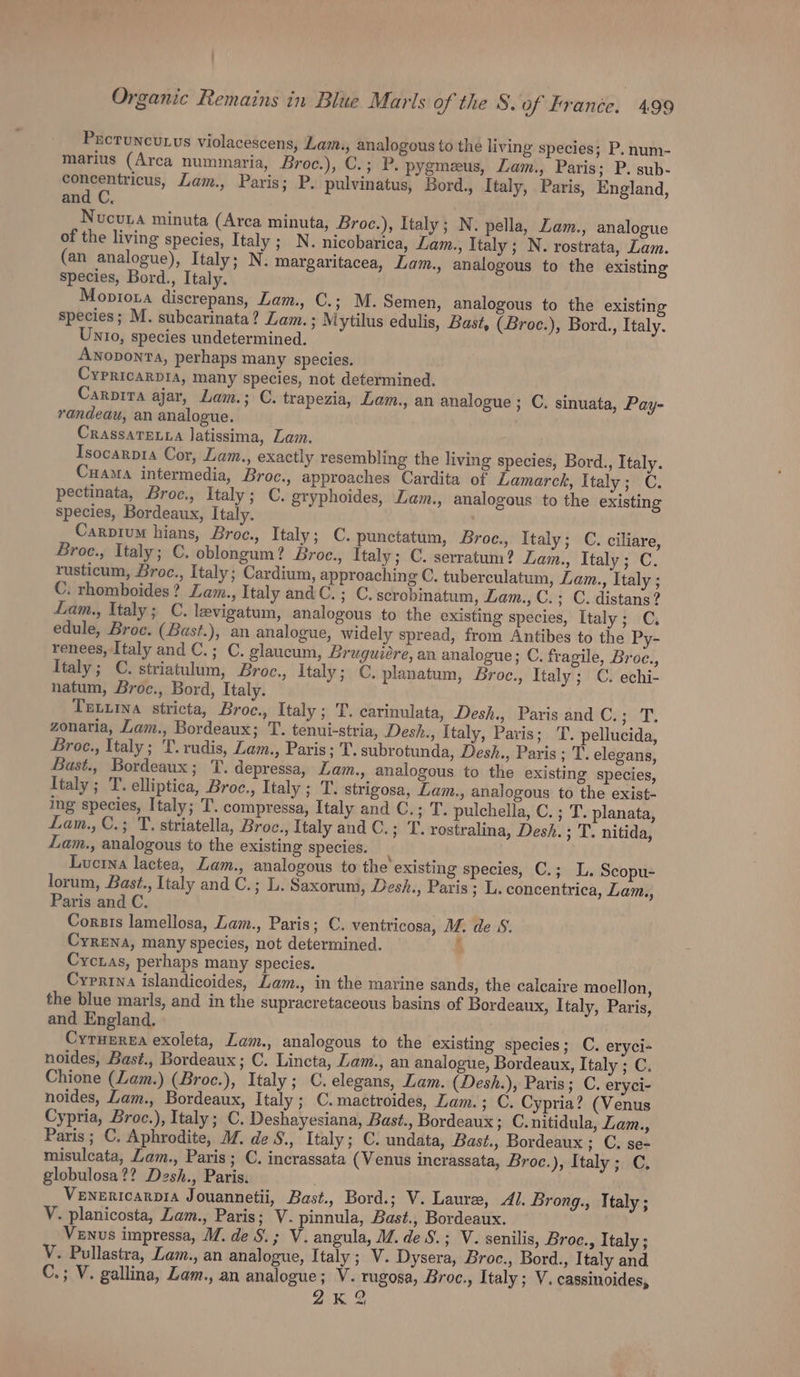 Prctuncu.us violacescens, Lam., analogous to the living species; P. num- marius (Arca numinaria, Broc.), C.; P. pygmeeus, Lam., Paris; P. sub- Sy alee Lam., Paris; P. pulvinatus, Bord., Italy, Paris, England, and C, Nucuta minuta (Arca minuta, Broc.), Italy; N. pella, Lam., analogue of the living species, Italy ; N. nicobarica, Lam., Italy; N. rostrata, Lam. (an analogue), Italy; N. margaritacea, Lam., analogous to the existing species, Bord., Italy. Moproxa discrepans, Lam., C.; M. Semen, analogous to the existing species; M. subcarinata? Lam.; Mytilus edulis, Bast, (Broc.), Bord., Italy. Unto, species undetermined. Anoponra, perhaps many species. Cypricarpia, many species, not determined. Carpira ajar, Lam.; C. trapezia, Lam., an analogue; C. sinuata, Pay- randeau, an analogue. Crassateta Jatissima, Lam. Isocarp1a Cor, Lam., exactly resembling the living species, Bord., Italy. Cuama intermedia, Broc., approaches Cardita of Lamarck, Italy; C. pectinata, Broc., Italy; C. gryphoides, Lam., analogous to the existing species, Bordeaux, Italy. Carpium hians, Broc., Italy; C. punctatum, Broc., Italy; C. ciliare, Broe., Italy; C. oblongum? Broe., Italy; C. serratum? Lam., Italy; C. rusticum, Broc., Italy; Cardium, approaching C. tuberculatum, Lam., Italy ; C. rhomboides ? Lam., Italy and C.; C. scrobinatum, Lam., C.; C. distans? Lam., ltaly; C. levigatum, analogous to the existing species, Italy; C, edule, Broc. (Bast.), an analogue, widely spread, from Antibes to the Py- renees, Italy and C.; C. glaucum, Bruguiére, an analogue; C. fragile, Broe., Italy; C. striatulum, Broc., Italy; C. planatum, Broc., Italy; C. echi- natum, Broc., Bord, Italy. Texiina stricta, Broc., Italy ; T. carinulata, Desh., Paris and C.; T. zonaria, Lam., Bordeaux; T. tenui-stria, Desh., Italy, Pavis; TT. pellucida, Broc., Italy; 'T. rudis, Lam., Paris; T. subrotunda, Desh., Paris; T. elegans, Bast., Bordeaux; T. depressa, Lam., analogous to the existing species, Italy ; T. elliptica, Broe.; Italy ; T. strigosa, Lam., analogous to the exist- ing species, Italy; T. compressa, Italy and C.; T. pulchella, C. ; T. planata, Lam., C.; T. striatella, Broc., Italy and C.; ‘TT. rostralina, Desh. ; T. nitida, Lam., analogous to the existing species. ; Luctna lactea, Lam., analogous to the existing species, C.; L. Scopu- lorum, Bast., Italy and C.; L. Saxorum, Desh., Paris ; L. concentrica, Lam., Paris and C. Corsis lamellosa, Lam., Paris; C. ventricosa, M. de SS. Cyrena, many species, not determined. Lf Cycuas, perhaps many species. Cyrrina islandicoides, Lam., in the marine sands, the calcaire moellon, the blue marls, and in the supracretaceous basins of Bordeaux, Italy, Paris, and England. Cyruerea exoleta, Lam., analogous to the existing species; C. eryci- noides, Bast., Bordeaux; C. Lincta, Lam., an analogue, Bordeaux, Italy ; C. Chione (Lam.) (Broc.), Italy; C. elegans, Lam. (Desh.), Paris; C. eryci- noides, Lam., Bordeaux, Italy ; C.mactroides, Lam. ; C. Cypria? (Venus Cypria, Broc.), Italy; C. Deshayesiana, Bast., Bordeaux; C. nitidula, Zam., Paris ; C. Aphrodite, M. de S., Italy; C. undata, Bast., Bordeaux; C. se- misulcata, Lam., Paris; C. incrassata (Venus incrassata, Broc.), Italy; C. globulosa?? Desh., Paris. Venenricarpia Jouannetii, Bast., Bord.; V. Laure, Al. Brong., Ttaly ; V. planicosta, Zam., Paris; V. pinnula, Bast., Bordeaux. ‘et Venus impressa, WZ. de S.; V. angula, M/. de S.; V. senilis, Broc., Italy ; V. Pullastra, Lam., an analogue, Italy; V. Dysera, Broc., Bord., Italy and C.; V. gallina, Zam., an analogue; V. rugosa, Broc., Italy; V. cassinoides, 2K %