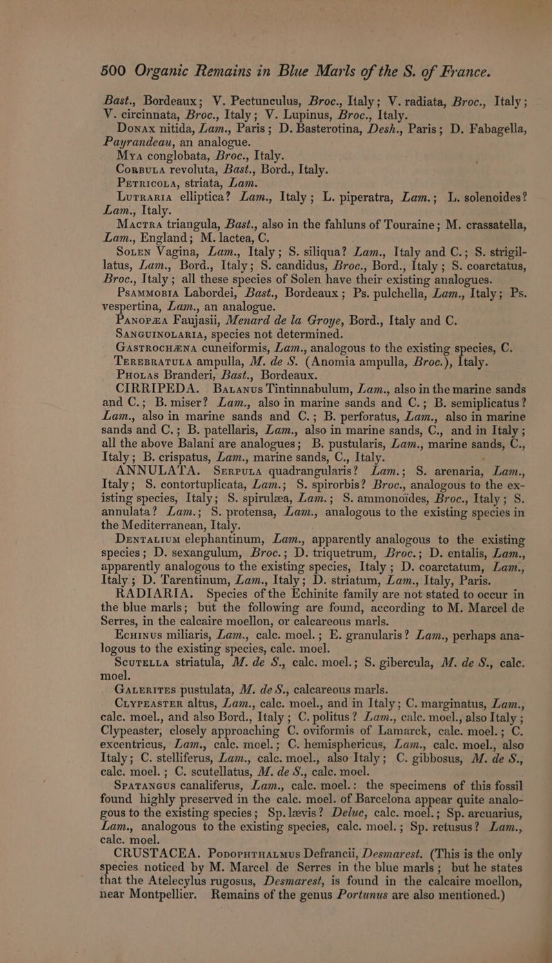 Bast., Bordeaux; V. Pectunculus, Broc., Italy; V. radiata, Broc., Italy; V. circinnata, Broc., Italy; V. Lupinus, Broc., Italy. Donax nitida, Lam., Paris; D. Basterotina, Desh., Paris; D. Fabagella, Payrandeau, an analogue. Mya conglobata, Broc., Italy. Corsuta revoluta, Bast., Bord., Italy. Perricota, striata, Lam. Lurraria elliptica? Lam., Italy; L. piperatra, Zam.; L. solenoides? Lam., Italy. Mactra triangula, Bast., also in the fahluns of Touraine; M. crassatella, Lam., England; M. lactea, C. Soren Vagina, Lam., Italy; S. siliqua? Lam., Italy and C.; S. strigil- latus, Lam., Bord., Italy; S. candidus, Broc., Bord., Italy ; S. coarctatus, Broc., Italy ; all these species of Solen have their existing analogues. Psammosra Labordei, Bast., Bordeaux; Ps. pulchella, Lam., Italy; Ps. vespertina, Lam., an analogue. Panop#a Faujasii, Menard de la Groye, Bord., Italy and C. SaNGUINOLARIA, species not determined. Gastrocu#Na cuneiformis, Lam., analogous to the existing species, C. TEREBRATULA ampulla, M. de S. (Anomia ampulla, Broc.), Italy. Puotas Branderi, Bast., Bordeaux. CIRRIPEDA. Batanvs Tintinnabulum, Zam., also in the marine sands and C.; B.miser? Lam., also in marine sands and C.; B. semiplicatus? Lam., also in marine sands and C.; B. perforatus, Zam., also in marine sands and C.; B. patellaris, Zam., also in marine sands, C., and in Italy ; all the above Balani are analogues; B. pustularis, Zam., marine sands, C., Italy ; B. crispatus, Zam., marine sands, C., Italy. : ANNULATA. Serruza quadrangularis? Lam.; S. arenaria, Lam., Italy; S. contortuplicata, Lam.; S. spirorbis? Broc., analogous to the ex- isting species, Italy; S. spirulza, Zam.; S. ammonoides, Broc., Italy; S. annulata? Lam.; S. protensa, Lam., analogous to the existing species in the Mediterranean, Italy. Dentativm elephantinum, Lam., apparently analogous to the existing species; D. sexangulum, Broc.; D. triquetrum, Broc.; D. entalis, Lam., apparently analogous to the existing species, Italy ; D. coarctatum, Lam., Italy ; D. Tarentinum, Lam., Italy; D. striatum, Lam., Italy, Paris. RADIARIA. Species of the Echinite family are not stated to occur in the blue marls; but the following are found, according to M. Marcel de Serres, in the calcaire moellon, or calcareous marls. Ecuinvs miliaris, Lam., cale. moel.; E. granularis? Lam., perhaps ana- logous to the existing species, calc. moel. ScuTELia striatula, M. de S., calc. moel.; S. gibercula, M. de S., calc. moel. Gaterites pustulata, MZ. de S., calcareous marls. CiypEasTER altus, Lam., calc. moel., and in Italy; C. marginatus, Zam., calc. moel., and also Bord., Italy ; C. politus? Zam., calc. moel., also Italy ; Clypeaster, closely approaching C. oviformis of Lamarck, cale. moel.; C. excentricus, Lam., calc. moel.; C. hemisphericus, Lam., calc. moel., also Italy; C. stelliferus, Zam., calc. moel., also Italy; C. gibbosus, M. de S., calc. moel.; C. scutellatus, MM. de S., calc. moel. SpaTancus canaliferus, Zam., calc. moel.: the specimens of this fossil found highly preserved in the calc. moel. of Barcelona appear quite analo- gous to the existing species; Sp.levis? Deluc, calc. moel.; Sp. arcuarius, Lam., analogous to the existing species, calc. moel.; Sp. retusus? Lam., cale. moel. CRUSTACEA. Poporutuatmus Defrancii, Desmarest. (This is the only species noticed by M. Marcel de Serres in the blue marls; but he states that the Atelecylus rugosus, Desmarest, is found in the calcaire moellon, near Montpellier. Remains of the genus Portunus are also mentioned.)