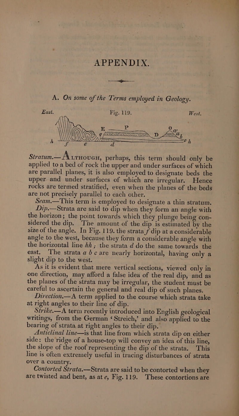 APPENDIX. ian bites A. On some of the Terms employed in Geology. East. Fig. 119. West. Stratum.— A urnoven, perhaps, this term should only be applied to a bed of rock the upper and under surfaces of which are parallel planes, it is also employed to designate beds the upper and under surfaces of which are irregular. Hence rocks are termed stratified, even when the planes of the beds are not precisely parallel to each other. | Seam.—This term is employed to designate a thin stratum. Dip.—Strata are said to dip when they form an angle with the horizon; the point towards which they plunge being con- sidered the dip. ‘The amount of the dip is estimated by the size of the angle. In Fig. 119. the strata f dip at a considerable angle to the west, because they form a considerable angle with the horizontal line 2A ; the strata d do the same towards the east. ‘The strata a dc are nearly horizontal, having only a slight dip to the west. As it is evident that mere vertical sections, viewed only in one direction, may afford a false idea of the real dip, and as the planes of the strata may be irregular, the student must be careful to ascertain the general and real dip of such planes. Direction.—A term applied to the course which strata take at right angles to their line of dip. Sérike.—A term recently introduced into English geological writings, from the German ‘Streich,’ and also applied to the bearing of strata at right angles to their dip. Anticlinal line—is that line from which strata dip on either side: the ridge of a house-top will convey an idea of this line, the slope of the roof representing the dip of the strata. This line is often extremely useful in tracing disturbances of strata over a country. Contorted Strata.—Strata are said to be contorted when they are twisted and bent, as at e, Fig.119. These contortions are