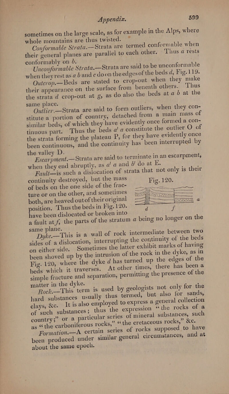 sometimes on the large scale, as for example in the Alps, where whole mountains are thus twisted. © Conformable Strata.— Strata are termed conformable when their general planes are parallel to each other. Thus a rests conformably on 6. | Unconformable Strata.—Strata are said to be unconformable when they rest as @ 0 and c doon the edges of the beds d, Fig.119. Outcrop.—Beds are stated to crop-out when they make their appearance on the surface from beneath others. ‘Thus the strata d crop-out at g, as do also the beds at a 6 at the same place. | Outlier. —Strata are said to form outliers, when they con- stitute a portion of country, detached from a main mass of similar beds, of which they have evidently once formed a con- tinuous part. Thus the beds a’ a constitute the outlier O of the strata forming the plateau P, for they have evidently once been continuous, and the continuity has been interrupted by the valley D. Escarpment.— Strata are said to terminate in an escarpment, when they end abruptly, as a! a and 6! do at E. Fault—is such a dislocation of strata that not only is their continuity destroyed, but the mass Fie. 120 of beds on the one side of the frac ins Wl: ture or on the other, and sometimes both, are heaved outof their original position. Thus the beds in Fig. 120. 5 have been dislocated or broken into I a fault at, the parts of the stratum @ being no longer on the same plane. Dyke.—This is a wall of rock intermediate between two sides of a dislocation, interrupting the continuity of the beds on either side. Sometimes the latter exhibit marks of having been shoved up by the intrusion of the rock in the dyke, as in Fig. 120, where the dyke d has turned up the edges of the beds which it traverses. — At other times, there has been a simple fracture and separation, permitting the presence of the matter in the dyke. Rock.—This term is used by geologists not only for the hard substances usually thus termed, but also tor sands, clays, &amp;c. It is also employed to express a general collection of such substances ; thus the expression ‘“ the rocks of a country; or a particular series of mineral substances, such as “the carboniferous rocks,” ‘the cretaceous rocks,” &amp;c. Formation.—A_ certain series of rocks supposed to have been produced under similar general circumstances, and at about the same epoch.