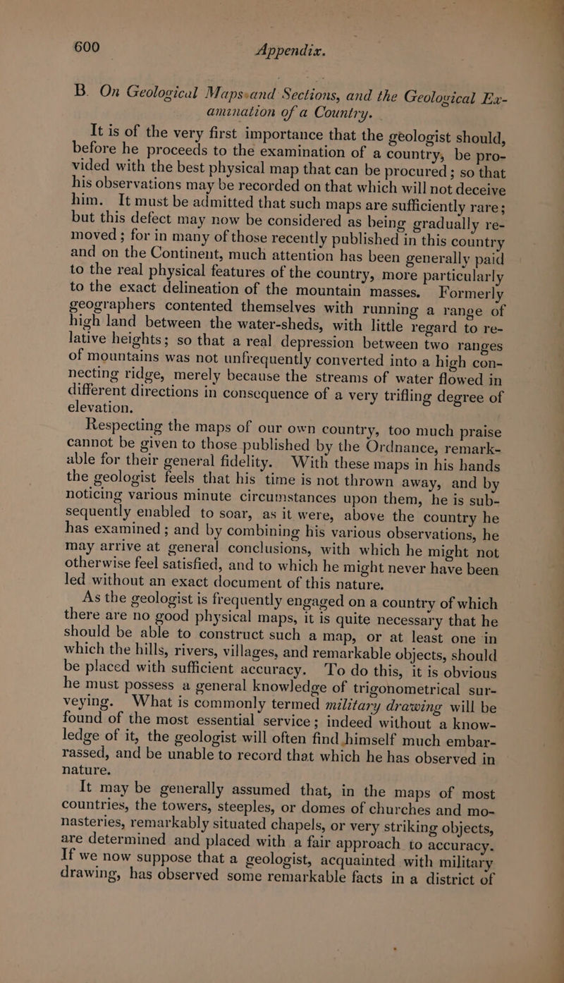 B. On Geological Mapssand Sections, and the Geological Ex- amination of a Country. | It is of the very first importance that the geologist should, before he proceeds to the examination of a country, be pro- vided with the best physical map that can be procured; so that his observations may be recorded on that which will not deceive him. It must be admitted that such maps are sufficiently rare; but this defect may now be considered as being gradually re- moved ; for in many of those recently published in this country and on the Continent, much attention has been generally paid to the real physical features of the country, more particularly to the exact delineation of the mountain’ masses. Formerly geographers contented themselves with running a range of high land between the water-sheds, with little regard to re- lative heights; so that a real depression between two ranges of mountains was not unfrequently converted into a high con- necting ridge, merely because the streams of water flowed in different directions in consequence of a very trifling degree of elevation. Respecting the maps of our own country, too much praise cannot be given to those published by the Ordnance, remark- able for their general fidelity. With these maps in his hands the geologist feels that his time is not thrown away, and by noticing various minute circumstances upon them, he is sub- sequently enabled to soar, as it were, above the country he has examined; and by combining his various observations, he may arrive at general conclusions, with which he might not otherwise feel satisfied, and to which he might never have been led without an exact document of this nature. As the geologist is frequently engaged on a country of which there are no good physical maps, it is quite necessary that he should be able to construct such a map, or at least one ‘in which the hills, rivers, villages, and remarkable objects, should be placed with sufficient accuracy. To do this, it is obvious he must possess a general knowledge of trigonometrical sur- veying. What is commonly termed military drawing will be found of the most essential service; indeed without a know- ledge of it, the geologist will often find himself much embar- rassed, and be unable to record that which he has observed in nature. . It may be generally assumed that, in the maps of most countries, the towers, steeples, or domes of churches and mo- nasteries, remarkably situated chapels, or very striking objects, are determined and placed with a fair approach to accuracy. If we now suppose that a geologist, acquainted with military drawing, has observed some remarkable facts in a district of i —