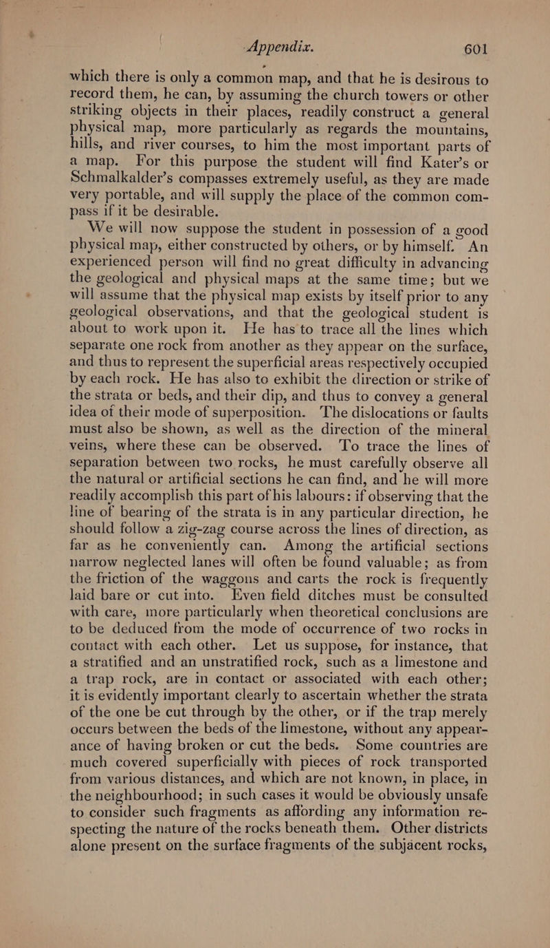which there is only a common map, and that he is desirous to record them, he can, by assuming the church towers or other striking objects in their places, readily construct a general physical map, more particularly as regards the mountains, hills, and river courses, to him the most important parts of a map. For this purpose the student will find Kater’s or Schmalkalder’s compasses extremely useful, as they are made very portable, and will supply the place of the common com- pass if it be desirable. We will now suppose the student in possession of a good physical map, either constructed by others, or by himself. An experienced person will find no great difficulty in advancing the geological and physical maps at the same time; but we will assume that the physical map exists by itself prior to any geological observations, and that the geological student is about to work upon it. He has to trace all the lines which separate one rock from another as they appear on the surface, and thus to represent the superficial areas respectively occupied by each rock. He has also to exhibit the direction or strike of the strata or beds, and their dip, and thus to convey a general idea ot their mode of superposition. The dislocations or faults must also be shown, as well as the direction of the mineral veins, where these can be observed. To trace the lines of separation between two rocks, he must carefully observe all the natural or artificial sections he can find, and he will more readily accomplish this part of his labours: if observing that the line of bearing of the strata is in any particular direction, he should follow a zig-zag course across the lines of direction, as far as he conveniently can. Among the artificial sections narrow neglected lanes will often be found valuable; as from the friction of the waggons and carts the rock is frequently laid bare or cut into. Even field ditches must be consulted with care, more particularly when theoretical conclusions are to be deduced from the mode of occurrence of two rocks in contact with each other. Let us suppose, for instance, that a stratified and an unstratified rock, such as a limestone and a trap rock, are in contact or associated with each other; it is evidently important clearly to ascertain whether the strata of the one be cut through by the other, or if the trap merely occurs between the beds of the limestone, without any appear- ance of having broken or cut the beds. Some countries are much covered superficially with pieces of rock transported from various distances, and which are not known, in place, in the neighbourhood; in such cases it would be obviously unsafe to consider such fragments as affording any information re- specting the nature of the rocks beneath them. Other districts alone present on the surface fragments of the subjacent rocks,