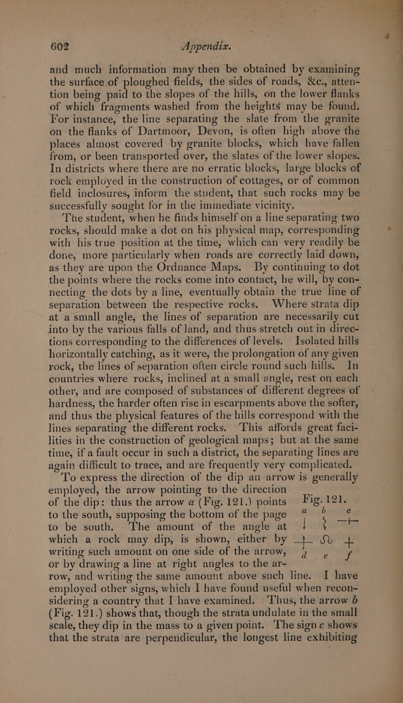 and much information may then be obtained by examining the surface of ploughed fields, the sides of roads, &amp;c., atten- tion being paid to the slopes of the hills, on the lower flanks of which fragments washed from the heights may be found. For instance, the line separating the slate from the granite on the flanks of Dartmoor, Devon, is often high above the places almost covered by granite blocks, which have fallen from, or been transported over, the slates of the lower slopes. In districts where there are no erratic blocks, large blocks of rock employed in the construction of cottages, or of common field inclosures, inform the student, that such rocks. may be successfully sought for in the immediate vicinity. The student, when he finds himself on a line separating two rocks, should make a dot on his physical map, corresponding with his true position at the time, which can very readily be done, more particularly when roads are correctly laid down, as they are upon the Ordnance Maps. By continuing to dot the points where the rocks come into contact, he will, by con- necting the dots by a line, eventually obtain the true line of separation between the respective rocks. Where strata dip at a small angle, the lines of separation are necessarily cut into by the various falls of and, and thus stretch out in direc- tions corresponding to the differences of levels. Isolated hills horizontally catching, as it were, the prolongation of any given rock, the lines of separation often circle round such hills. In countries where rocks, inclined at a small angle, rest on each other, and are composed of substances of different degrees of hardness, the harder often rise in escarpments above the softer, and thus the physical features of the hills correspond with the lines separating the different rocks. This affords great faci- lities in the construction of geological maps; but at the same time, if a fault occur in such a district, the separating lines are again difficult to trace, and are frequently very complicated. To express the direction of the dip an arrow is generally employed, the arrow pointing to the direction of the dip: thus the arrow a (Fig. 121.) points Fig. 121. to the south, supposing the bottom of the page % ° to be south. ‘The amount of the angle at | ; aa which a rock may dip, is shown, either by _+ JS% zi. writing such amount on one side of the arrow, 7 , f or by drawing a line at right angles to the ar- row, and writing the same amount above such line. I have employed other signs, which I have found useful when recon- sidering a country that I have examined. ‘Thus, the arrow 6 (Fig. 121.) shows that, though the strata undulate in the small scale, they dip in the mass to a given point. The sign c shows that the strata are perpendicular, the longest line exhibiting
