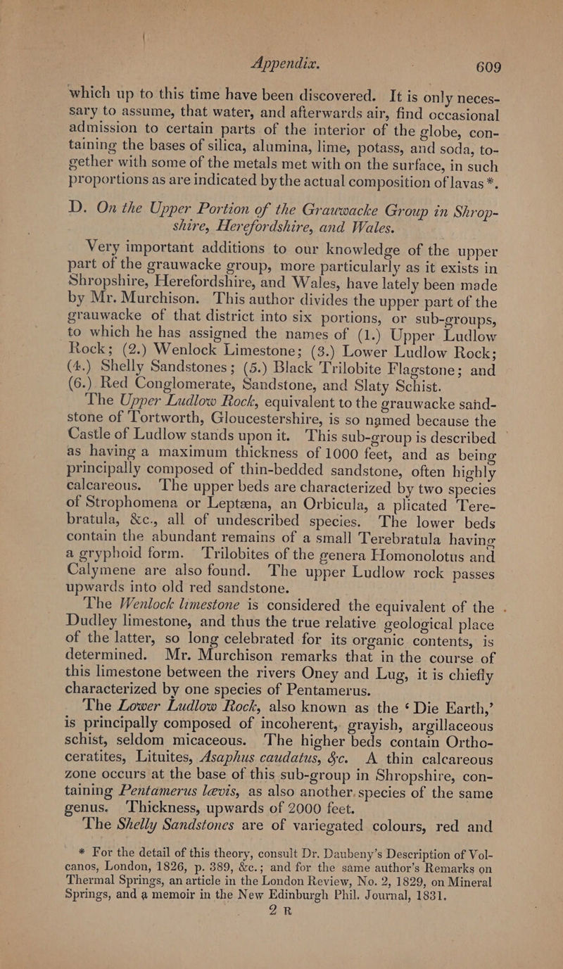 which up to this time have been discovered. It is only neces- Sary to assume, that water, and afterwards air, find occasional admission to certain parts of the interior of the globe, con- taining the bases of silica, alumina, lime, potass, and soda, to- gether with some of the metals met with on the surface, in such proportions as are indicated by the actual composition of lavas *. D. On the Upper Portion of the Grawwacke Group in Shrop- shire, Herefordshire, and Wales. Very important additions to our knowledge of the upper part of the grauwacke group, more particularly as it exists in Shropshire, Herefordshire, and Wales, have lately been made by Mr. Murchison. This author divides the upper part of the grauwacke of that district into six portions, or sub-groups, to which he has assigned the names of (1.) Upper Ludlow Rock; (2.) Wenlock Limestone; (3.) Lower Ludlow Rock; (4.) Shelly Sandstones; (5.) Black Trilobite Flagstone; and (6.) Red Conglomerate, Sandstone, and Slaty Schist. The Upper Ludlow Rock, equivalent to the grauwacke sand- stone of ‘Tortworth, Gloucestershire, is so named because the Castle of Ludlow stands upon it. This sub-group is described — as having a maximum thickness of 1000 feet, and as being principally composed of thin-bedded sandstone, often highly calcareous. ‘The upper beds are characterized by two species of Strophomena or Lepteena, an Orbicula, a plicated Tere- bratula, &amp;c., all of undescribed species. The lower beds contain the abundant remains of a small Terebratula having a gryphoid form. Trilobites of the genera Homonolotus and Calymene are also found. The upper Ludlow rock passes upwards into old red sandstone. The Wenlock limestone is considered the equivalent of the . Dudley limestone, and thus the true relative geological place of the latter, so long celebrated for its organic contents, is determined. Mr. Murchison remarks that in the course of this limestone between the rivers Oney and Lug, it is chiefly characterized by one species of Pentamerus. The Lower Ludlow Rock, also known as the ‘ Die Earth,’ is principally composed of incoherent, grayish, argillaceous schist, seldom micaceous. The higher beds contain Ortho- ceratites, Lituites, Asaphus caudatus, &amp;c. A thin calcareous zone occurs at the base of this sub-group in Shropshire, con- taining Pentamerus levis, as also another. species of the same genus. ‘Thickness, upwards of 2000 feet. The Shelly Sandstones are of variegated colours, red and * For the detail of this theory, consult Dr. Daubeny’s Description of Vol- canos, London, 1826, p. 389, &amp;c.; and for the same author’s Remarks on Thermal Springs, an article in the London Review, No. 2, 1829, on Mineral Springs, and a memoir in the New Edinburgh Phil. Journal, 1831. 2R