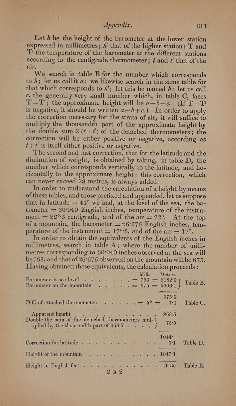 Appendix. rr 6ld Let 2 be the height of the barometer at the lower station expressed in millimetres; 2! that of the higher station; T and ‘T” the temperature of the barometer at the different stations according to the centigrade thermometer; ¢ and ?’ that of the air. We search in table B for the number which corresponds to h; let us callit a: we likewise search in the same table for that which corresponds to /'; let this be named J: let us call c, the generally very small number which, in table C, faces T—T; the approximate height will be a—b—c. (If T—T' is negative, it should be written a—b+c.) In order to apply the correction necessary for the strata of air, it will suffice to multiply the thousandth part of the approximate height by the double sum 2 (+?) of the detached thermometers; the correction will be either positive or negative, according as ¢+U' is itself either positive or negative. The second and last correction, that for the latitude and the diminution of weight, is obtained by taking, in table D, the number which corresponds vertically to the latitude, and ho- rizontally to the approximate height: this correction, which can never exceed 28 metres, is always added. In order to understand the calculation of a height by means of these tables, and those prefixed and appended, let us suppose that in latitude = 44° we had, at the level of the sea, the ba- rometer = 30°040 English inches, temperature of the instru- ment = 22°°5 centigrade, and of the air = 22°. At the top of a mountain, the barometer = 26°575 English inches, tem- perature of the instrument = 17°5, and of the air = 17°. In order to obtain the equivalents of the English inches in millimetres, search in table A; where the number of milli- metres corresponding to 30°040 inches observed at the sea will be 7638, and that of 26°575 observed on the mountain willbe 675. Having obtained these equivalents, the calculation proceeds : Mill, Metres. Barometer at sealevel . . . . . . . = 763 = 6182°0 : Barometer on the mountain .....= 675= Biot Table B. 975°9 Diff. of attached thermometers .... .2= 5° = 74 ~ °&amp;£TableC. PA DParemiciohe. cs eel eee lll segpenare eh + 968°5 Double the sum of the detached thermometers at 75.5. tiplied by the thousandth part of 968°5 . . .. 1044: Correction tor latitude 010) Se PRR ae sts 3:1 Table D. Heightiofithe mountgin ie). ) de rie Roel te be eed Height in English feet . . . gaits bathe Avo tOOnmm Ea bren cn DERE