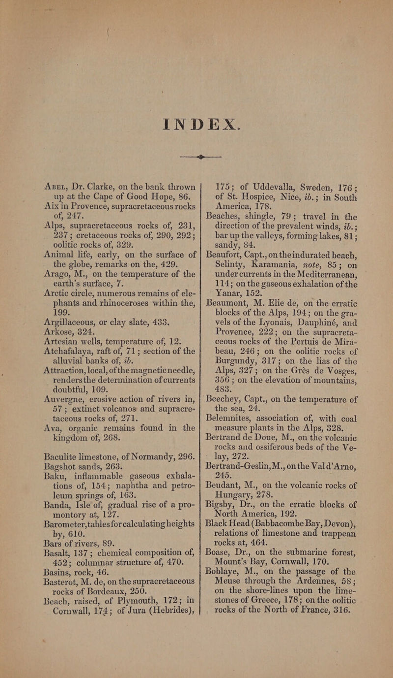 Asst, Dr. Clarke, on the bank thrown up at the Cape of Good Hope, 86. Aix in Provence, supracretaceous rocks of, 247. Alps, supracretaceous rocks of, 231, 237 ; cretaceous rocks of, 290, 292; oolitic rocks of, 329. Animal life, early, on the surface of the globe, remarks on the, 429. Arago, M., on the temperature of the earth’s surface, 7. Arctic circle, numerous remains of ele- phants and rhinoceroses within the, 199; Argillaceous, or clay slate, 433. Arkose, 324. Artesian wells, temperature of, 12. Atchafalaya, raft of, 71; section of the alluvial banks of, 20. Attraction, local, ofthe magneticneedle, rendersthe determination of currents doubtful, 109. Auvergne, erosive action of rivers in, 57; extinct volcanos and supracre- taceous rocks of, 271. Ava, organic remains found in the kingdom of, 268. Baculite limestone, of Normandy, 296. Bagshot sands, 263. Baku, inflammable gaseous exhala- tions of, 154; naphtha and petro- leum springs of, 1638. Banda, Isle of, gradual rise of a pro- montory at, 127. Barometer, tables for calculating heights by, 610. Bars of rivers, 89. Basalt, 137 ; chemical composition of, 452; columnar structure of, 470. Basins, rock, 46. Basterot, M. de, on the supracretaceous rocks of Bordeaux, 250. Beach, raised, of Plymouth, 172; in 175; of Uddevalla, Sweden, 176; of St. Hospice, Nice, ib.; in South America, 178. Beaches, shingle, 79; travel in the direction of the prevalent winds, id. ; bar up the valleys, forming lakes, 81; sandy, 84. Beaufort, Capt., on theindurated beach, Selinty, Karamania, note, 85; on under currents in the Mediterranean, 114; on the gaseous exhalation of the Yanar, 152. Beaumont, M. Elie de, on the erratic blocks of the Alps, 194; on the gra- vels of the Lyonais, Dauphiné, and Provence, 222; on the supracreta- ceous rocks of the Pertuis de Mira- beau, 246; on the oolitic rocks of Burgundy, 317; on the lias of the Alps, 327; on the Grés de Vosges, 356 ; on the elevation of mountains, 485. the sea, 24. Belemnites, association of, with coal measure plants in the Alps, 328. Bertrand de Doue, M., on the volcanic rocks and ossiferous beds of the Ve- © lay, 272. Bertrand-Geslin, M.,on the Vald’Arno, 245. ; Beudant, M., on the volcanic rocks of Hungary, 278. Bigsby, Dr., on the erratic blocks of North America, 192. Black Head (Babbacombe Bay, Devon), relations of limestone and trappean rocks at, 464. Boase, Dr., on the submarine forest, Mount’s Bay, Cornwall, 170. Boblaye, M., on the passage of the Meuse through the Ardennes, 58 ; on the shore-lines upon the lime- stones of Greece, 178; on the oolitic rocks of the North of France, 316.