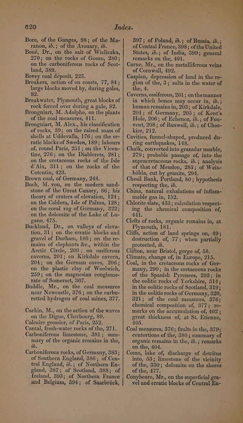 Bore, of the Ganges, 98; of the Ma- ranon, 7b.; of the Arouary, id. Boué, Dr., on the salt-of Wieliczka, 270; on the rocks of Gosau, 280; on the carboniferous rocks of Scot- land, 389. Bovey coal deposit, 223. Breakers, action of on coasts, 77, 84; large blocks moved by, during gales, 82 Breakwater, Plymouth, great blocks of rock forced over during a gale, 82. Brongniart, M. Adolphe, on the plants of the coal measures, 411. Brongniart, M. Alex., his classification of rocks, 39; on the raised mass of shells at Uddevalla, 176; on the er- ratic blocks of Sweden, 189; labours of, round Paris, 251; on the Vicen- tine, 276; on the Diablerets, 281; on the cretaceous rocks of the Isle d’Aix, 311; on the rocks of the Cotentin, 423. Brown coal, of Germany, 248. Buch, M. von, on the modern sand- stone of the Great Canary, 86; his theory of craters of elevation, 124; on the Caldera, Isle of Palma, 128; on the coral rag of Germany, 322; on the dolomite of the Lake of Lu- gano, 475. Buckland, Dr., on valleys of eleva- tion, 31; on the erratic blocks and gravel of Durham, 186; on the re- mains of elephants &amp;c., within the Arctic Circle, 200 ;. on ossiferous caverns, 201; on Kirkdale cavern, 204; on the German caves, 206; on the plastic clay of Woolwich, 259; on the magnesian conglome- rate of Somerset, 367. Buddle, Mr., on the coal measures near Newcastle, 376; on the carbu- retted hydrogen of coal mines, 377. Cachin, M., on the action of the waves on the Digue, Cherbourg, 89. Calcaire grossier, of Paris, 252. Cantal, fresh-water rocks of the, 271. Carboniferous limestone, 381; sum- mary of the organic remains in the, ib. Carboniferous rocks, of Germany, 383; of Southern England, 386; of Cen- tral England, ib.; of Northern En- gland, 387; of Scotland, 388; of Ireland, 393;. of Northern France and Belgium, 394; of Saarbriick, 397; of Poland, id.; of Russia, ib. ; of Central France, 398; of the United States, 2b.; of India, 399; general remarks on the, 401. of Cornwall, 492. Caspian, depression of land in the re- gion of the, 3; salts in the water of the, 4. Caverns, ossiferous, 201; onthemanner in which bones may occur in, 2b.; human remains in, 203; of Kirkdale, 204; of Germany, 205; of Kent’s Hole, 206; of Echenoz, 2b. ; of Fou- vent, 208 ; of Banwell, 2b. ; of Choc- kier, 212. Cavities, funnel-shaped, produced du- ring earthquakes, 148. Chalk, converted into granular marble, 279; probable passage of, into the supracretaceous rocks, 2b.; analysis of that of Meudon, 283; of Wein- bohla, cut by granite, 294. Chesil Bank, Portland, 80 ; hypothesis respecting the, 2b. China, natural exhalations of inflam- mable gas in, 152. Chlorite slate, 433 ; calculation respect- ing the chemical composition of, 441, Clefts of rocks, organic remains in, at Plymouth, 181. Cliffs, action of land springs on, 49; destruction of, 77; when partially protected, 2b. Clifton, near Bristol, gorge of, 58. Climate, change of, in Europe, 215. Coal, in the cretaceous rocks of Ger- many, 290; in the cretaceous rocks of the Spanish Pyrenees, 293; in the oolitic rocks of Yorkshire, 314; in the oolitic rocks of Scotland, 319; in the oolitic rocks of Germany, 320, 321; of the coal measures, 376; chemical composition of, 377; re- marks on the accumulation of, 402; great thickness of, at St. Etienne, 405. Coal measures, 376; faults in the, 879; contortions of the, 380; summary of organic remains in the, 2b.; remarks on the, 404. Como, lake of, discharge of detritus into, 53; limestone of the vicinity of the, 330; dolomite on the shores of the, 477. Conybeare, Mr., on the superficial gra- vel and erratic blocks of Central En-
