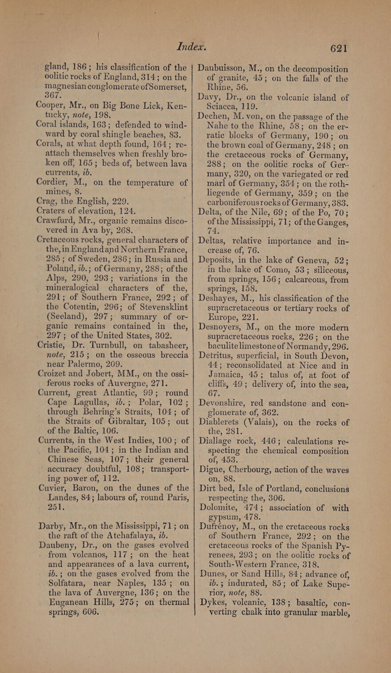 gland, 186 ; his classification of the oolitic rocks of England, 314; on the magnesian conglomerate of Somerset, 367 Cooper, Mr., on Big Bone Lick, Ken- tucky, note, 198. Coral islands, 163; defended to wind- ward by coral shingle beaches, 83. Corals, at what depth found, 164; re- attach themselves when freshly bro- ken off, 165; beds of, between lava currents, ib. Cordier, M., on the temperature of mines, 8. Crag, the English, 229. Craters of elevation, 124. Crawfurd, Mr., organic remains disco- vered in Ava by, 268. Cretaceous rocks, general characters of the, in Englandand Northern France, 285; of Sweden, 286; in Russia and Poland, 2b.; of Germany, 288; of the Alps, 290, 293; variations in the mineralogical characters of the, 291; of Southern France, 292; of the Cotentin, 296; of Stevensklint (Seeland), 297; summary of or- ganic remains contained in the, 297; of the United States, 302. Cristie, Dr. Turnbull, on tabasheer, note, 215; on the osseous breccia near Palermo, 209. Croizet and Jobert, MM., on the ossi- ferous rocks of Auvergne, 271. Current, great Atlantic, 99; round Cape Lagullas, 2b.; Polar, 102; through Behring’s Straits, 104; of the Straits of Gibraltar, 105; out of the Baltic, 106. Currents, in the West Indies, 100; of the Pacific, 104; in the Indian and Chinese Seas, 107; their general accuracy doubtful, 108; transport- ing power of, 112. Cuvier, Baron, on the dunes of the Landes, 84; labours of, round Paris, 251. Darby, Mr., on the Mississippi, 71; on the raft of the Atchafalaya, 2b. Daubeny, Dr., on the gases evolved from volcanos, 117; on the heat and appearances of a lava current, ib.; on the gases evolved from the Solfatara, near Naples, 185; on the lava of Auvergne, 136; on the Euganean Hills, 275; on thermal springs, 606. 621 Daubuisson, M., on the decomposition of granite, 45; on the falls of the Rhine, 56. Davy, Dr., on the volcanic island of Sciacca, 119. Dechen, M. von, on the passage of the Nahe to the Rhine, 58; on the er- ratic blocks of Germany, 190; on the brown coal of Germany, 248 ; on the cretaceous rocks of Germany, 288; on the oolitic rocks of Ger. many, 320, on the variegated or red marl of Germany, 354; on the roth- liegende of Germany, 359; on the carboniferousrocks of Germany, 388. Delta, of the Nile, 69; of the Po, 70; of the Mississippi, 71; of the Ganges, 74 Deltas, relative importance and in- crease of, 76. Deposits, in the lake of Geneva, 52; in the lake of Como, 58; siliceous, from springs, 156; calcareous, from springs, 158. Deshayes, M., his classification of the supracretaceous or tertiary rocks of Europe, 221. Desnoyers, M., on the more modern supracretaceous rocks, 226; on the baculite limestone of Normandy, 296. Detritus, superficial, in South Devon, 44; reconsolidated at Nice and in Jamaica, 45; talus of, at foot of cliffs, 49; delivery of, into the sea, 67. Devonshire, red sandstone and con- elomerate of, 362. . Diablerets (Valais), on the rocks of the, 281. Diallage rock, 446; calculations re- specting the chemical composition of, 453. Digue, Cherbourg, action of the waves on, 88. Dirt bed, Isle of Portland, conclusions respecting the, 306. Dolomite, 474; association of with gypsum, 478. Dufrénoy, M., on the cretaceous rocks of Southern France, 292; on the cretaceous rocks of the Spanish Py- renees, 295; on the oolitic rocks of South-Western France, 318. Dunes, or Sand Hills, 84; advance of, ib.; indurated, 85; of Lake Supe- rior, note, 88. Dykes, volcanic, 188; basaltic, con- verting chalk into granular marble,