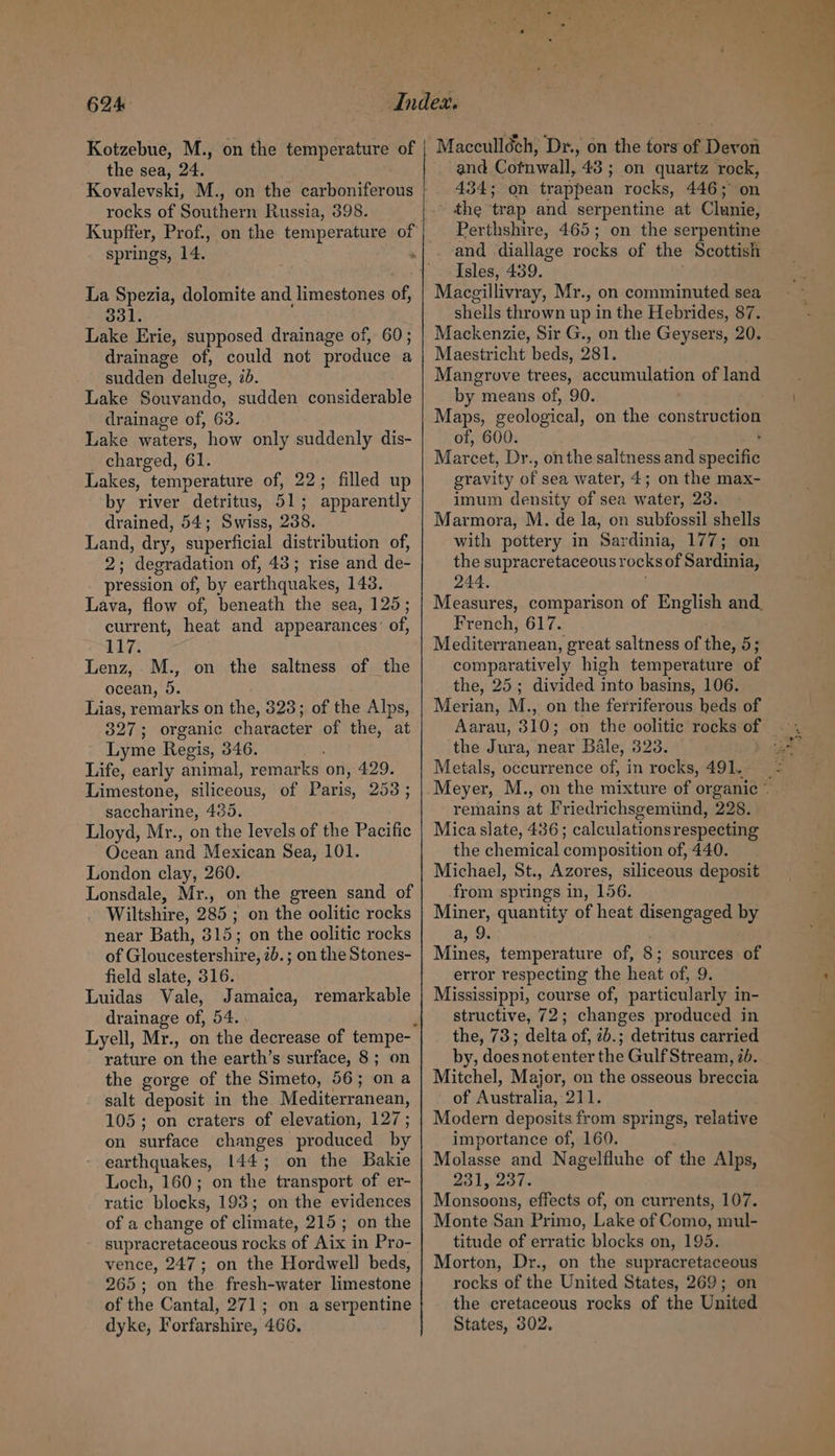 the sea, 24. rocks of Southern Russia, 398. La Spezia, dolomite and limestones of, 331. Lake Erie, supposed drainage of, 60; drainage of, could not produce a sudden deluge, id. Lake Souvando, sudden considerable drainage of, 63. Lake waters, how only suddenly dis- charged, 61. Lakes, temperature of, 22; filled up by river detritus, 51; apparently drained, 54; Swiss, 238. Land, dry, superficial distribution of, 2; degradation of, 43; rise and de- pression of, by earthquakes, 143. Lava, flow of, beneath the sea, 125; current, heat and appearances’ of, 117; Lenz, M., on the saltness of the ocean, 9. Lias, remarks on the, 323; of the Alps, 327; organic character of the, at Lyme Regis, 346. Life, early animal, remarks on, 429. Limestone, siliceous, of Paris, 253; saccharine, 435. Lloyd, Mr., on the levels of the Pacific Ocean and Mexican Sea, 101. London clay, 260. Lonsdale, Mr., on the green sand of Wiltshire, 285; on the oolitic rocks near Bath, 315; on the oolitic rocks of Gloucestershire, 2b.; on the Stones- field slate, 316. Luidas Vale, Jamaica, remarkable drainage of, 54. rature on the earth’s surface, 8; on the gorge of the Simeto, 56; ona salt deposit in the Mediterranean, 105; on craters of elevation, 127; on surface changes produced by earthquakes, 144; on the Bakie Loch, 160; on the transport of er- ratic blocks, 193; on the evidences of a change of climate, 215; on the supracretaceous rocks of Aix in Pro- vence, 247; on the Hordwell beds, 265; on the fresh-water limestone of the Cantal, 271; on a serpentine dyke, Forfarshire, 466. and Cotnwall, 43 ; on quartz rock, | 434; on trappean rocks, 446; on the trap and serpentine at Clunie, Perthshire, 465; on the serpentine and diallage rocks of the Scottish Isles, 439. Macgillivray, Mr., on comminuted sea shells thrown up in the Hebrides, 87. Mackenzie, Sir G., on the Geysers, 20. Maestricht beds, 281. Mangrove trees, accumulation of land by means of, 90. Maps, geological, on the construction of, 600. : Marcet, Dr., onthe saltness and specific gravity of sea water, 4; on the max- imum density of sea water, 23. Marmora, M. de la, on subfossil shells with pottery in Sardinia, 177; on the supracretaceous rocks of Sardinia, 244. ; Measures, comparison of English and, French, 617. Mediterranean, great saltness of the, 5; comparatively high temperature of the, 25; divided into basins, 106. Merian, M., on the ferriferous heds of the Jura, near Bale, 323. Metals, occurrence of, in rocks, 491. remains at Friedrichsgemiind, 228. Mica slate, 436 ; calculationsrespecting the chemical composition of, 440. Michael, St., Azores, siliceous deposit from springs in, 156. Miner, quantity of heat disengaged by a, 9. Mines, temperature of, 8; sources of error respecting the heat of, 9. Mississippi, course of, particularly in- structive, 72; changes produced in the, 73; delta of, 2b.; detritus carried by, does not enter the Gulf Stream, id. Mitchel, Major, on the osseous breccia of Australia, 211. Modern deposits from springs, relative importance of, 160. Molasse and Nagelfluhe of the Alps, 231, 237. Monsoons, effects of, on currents, 107. Monte San Primo, Lake of Como, mul- titude of erratic blocks on, 195. Morton, Dr., on the supracretaceous rocks of the United States, 269; on the cretaceous rocks of the United States, 302,