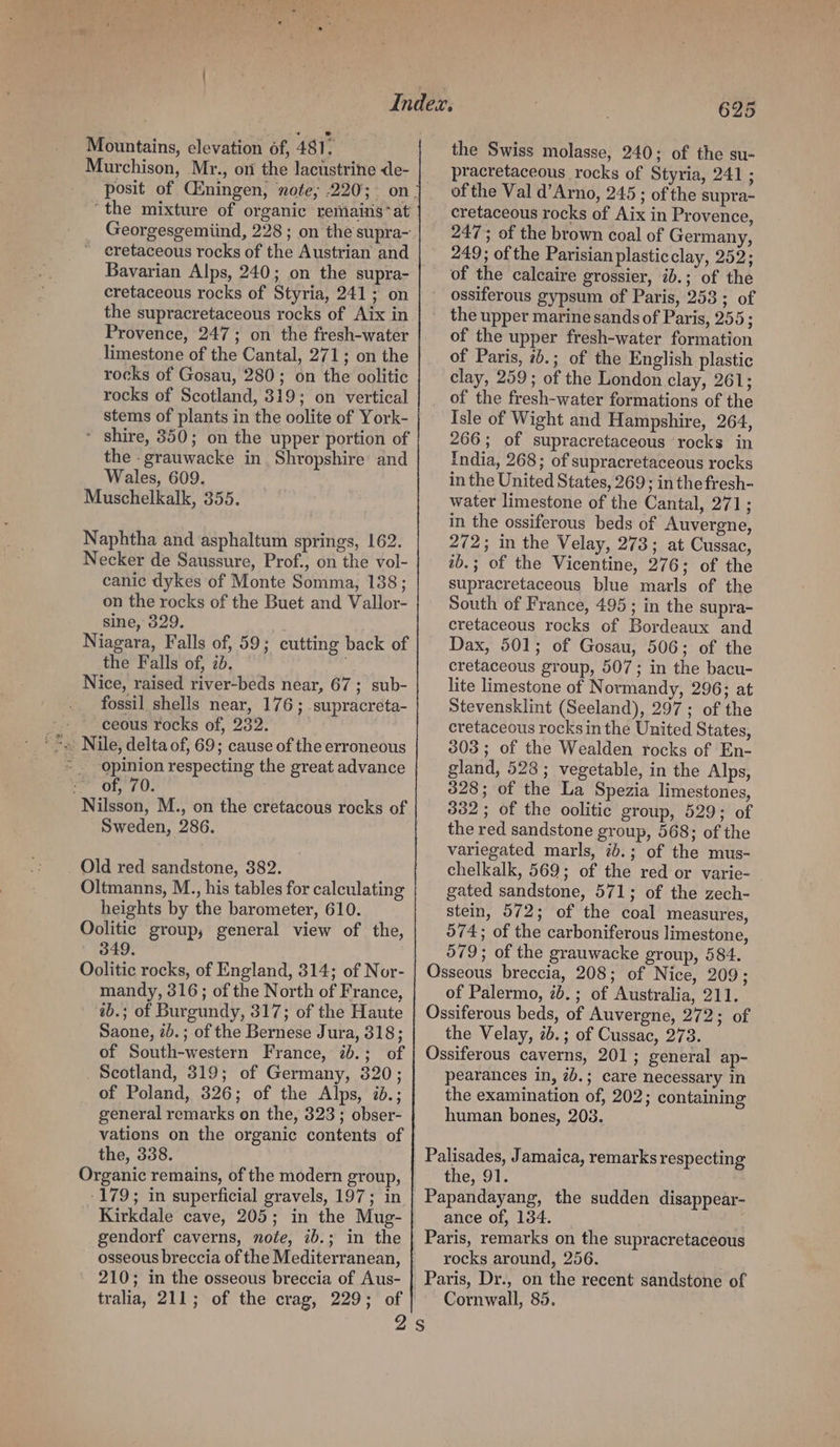 Mountains, elevation 6f, 481. Murchison, Mr., on the lacustrine de- “the mixture of organic remains*at Georgesgemiind, 228 ; on the supra- ~ eretaceous rocks of the Austrian and Bavarian Alps, 240; on the supra- cretaceous rocks of Styria, 241; on the supracretaceous rocks of Aix in Provence, 247; on the fresh-water limestone of the Cantal, 271; on the rocks of Gosau, 280; on the oolitic rocks of Scotland, 319; on vertical stems of plants in the oolite of York- * shire, 350; on the upper portion of the -grauwacke in Shropshire and Wales, 609. Muschelkalk, 355. Naphtha and asphaltum springs, 162. Necker de Saussure, Prof., on the vol- canic dykes of Monte Somma, 138; on the rocks of the Buet and Vallor- sine, 329. Niagara, Falls of, 59; cutting back of the Falls of, 2b. Nice, raised river-beds near, 67 ; sub- fossil shells near, 176; supracreta- ceous rocks of, 232. opinion respecting the great advance : of, 70. Nilsson, M., on the cretacous rocks of Sweden, 286. Old red sandstone, 382. Oltmanns, M.., his tables for calculating heights by the barometer, 610. Oolitic group, general view of the, 349 Oolitic rocks, of England, 314; of Nor- mandy, 316; of the North of France, ab.; of Burgundy, 317; of the Haute Saone, ib. ; of the Bernese Jura, 318; of South-western France, ib.; of Scotland, 319; of Germany, 320; of Poland, 326; of the Alps, i.; general remarks on the, 323 ; obser- vations on the organic contents of the, 338. Organic remains, of the modern group, -179; in superficial gravels, 197; in Kirkdale cave, 205; in the Mug- gendorf caverns, note, ib.; in the 210; in the osseous breccia of Aus- tralia, 211; of the crag, 229; of 625 the Swiss molasse, 240; of the su- pracretaceous rocks of Styria, 241 ; of the Val d’Arno, 245; ofthe supra- cretaceous rocks of Aix in Provence, 247; of the brown coal of Germany, 249; of the Parisian plasticclay, 252; of the calcaire grossier, ib.; of the ossiferous gypsum of Paris, 253; of the upper marine sands of Paris, 255; of the upper fresh-water formation of Paris, 7b.; of the English plastic clay, 259; of the London clay, 261; of the fresh-water formations of the Isle of Wight and Hampshire, 264, 266; of supracretaceous rocks in India, 268; of supracretaceous rocks in the United States, 269; in the fresh- water limestone of the Cantal, 271; in the ossiferous beds of Auvergne, 272; in the Velay, 273; at Cussac, ib.; of the Vicentine, 276; of the supracretaceous blue marls of the South of France, 495 ; in the supra- cretaceous rocks of Bordeaux and Dax, 501; of Gosau, 506; of the cretaceous group, 507; in the bacu- lite limestone of Normandy, 296; at Stevensklint (Seeland), 297; of the cretaceous rocks in the United States, 303; of the Wealden rocks of En- gland, 528; vegetable, in the Alps, 328; of the La Spezia limestones, 332; of the oolitic group, 529; of the red sandstone group, 568; of the variegated marls, 2b.; of the mus- chelkalk, 569; of the red or varie- gated sandstone, 571; of the zech- stein, 572; of the coal measures, 574; of the carboniferous limestone, 579; of the grauwacke group, 584. Osseous breccia, 208; of Nice, 209; of Palermo, 7b.; of Australia, 211. Ossiferous beds, of Auvergne, 272; of the Velay, 7b.; of Cussac, 273. Ossiferous caverns, 201; general ap- pearances in, 2b.; care necessary in the examination of, 202; containing human bones, 208. Palisades, Jamaica, remarks respecting the, 91. Papandayang, the sudden disappear- ance of, 134. Paris, remarks on the supracretaceous rocks around, 256. Paris, Dr., on the recent sandstone of Cornwall, 85.