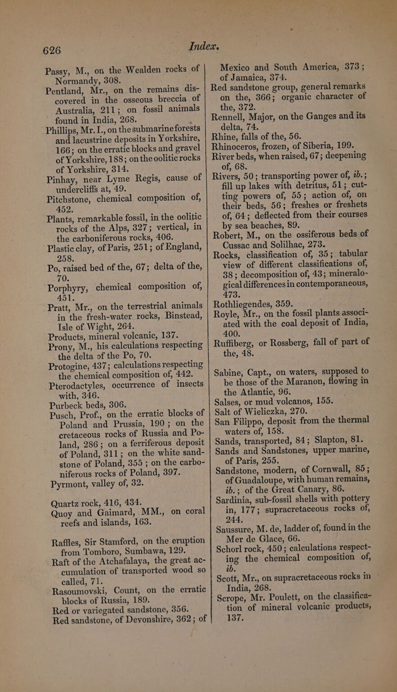 Passy, M., on the Wealden rocks of Normandy, 308. Pentland, Mr., on the remains dis- covered in the osseous breccia. of Australia, 211; on fossil animals found in India, 268. : Phillips, Mr. I., on the submarineforests and lacustrine deposits in Yorkshire, 166; on the erratic blocks and gravel of Yorkshire, 188; on the ooliticrocks of Yorkshire, 314. Pinhay, near Lyme Regis, cause of undercliffs at, 49. Pitchstone, chemical composition of, 452. . Plants, remarkable fossil, in the oolitic rocks of the Alps, 327; vertical, in the carboniferous rocks, 406. 258. Po, raised bed of the, 67; delta of the, 70. Porphyry, chemical composition of, 451 Pratt, Mr., on the terrestrial animals in the fresh-water rocks, Binstead, Isle of Wight, 264. Products, mineral volcanic, 137. Prony, M., his calculations respecting the delta of the Po, 70. Protogine, 437; calculations respecting the chemical composition of, 442. Pterodactyles, occurrence of insects with, 346. Purbeck beds, 306. Pusch, Prof., on the erratic blocks of Poland and Prussia, 190; on the cretaceous rocks of Russia and Po- land, 286; on a ferriferous deposit of Poland, 311; on the white sand- stone of Poland, 355 ; on the carbo- niferous rocks of Poland, 397. Pyrmont, valley of, 32. Quartz rock, 416, 434. Quoy and Gaimard, MM., on coral reefs and islands, 163. Raffles, Sir Stamford, on the eruption from Tomboro, Sumbawa, 129. Raft of the Atchafalaya, the great ac- cumulation of transported wood so called, 71. Rasoumovski, Count, on the erratic blocks of Russia, 189. Red or variegated sandstone, 356. Red sandstone, of Devonshire, 362; of Mexico and South America, 373; of Jamaica, 374. Red sandstone group, general remarks on the, 366; organic character of the, 372. Rennell, Major, on the Ganges and its delta, 74. Rhine, falls of the, 56. Rhinoceros, frozen, of Siberia, 199. River beds, when raised, 67; deepening of, 68. Rivers, 50; transporting power of, 2b. ; fill up lakes with detritus, 51; cut- ting powers of, 55; action of, on their beds, 56; freshes or freshets of, 64; deflected from their courses by sea beaches, 89. Robert, M., on the ossiferous beds of Cussac and Solilhac, 273. Rocks, classification of, 35; tabular view of different classifications of, 38; decomposition of, 43; mineralo- gical differences in contemporaneous, 473. Rothliegendes, 359. Royle, Mr., on the fossil plants associ- ated with the coal deposit of India, 400. Ruffiberg, or Rossberg, fall of part of the, 48. Sabine, Capt., on waters, supposed to be those of the Maranon, flowing in the Atlantic, 96. Salses, or mud volcanos, 155. Salt of Wieliczka, 270. San Filippo, deposit from the thermal waters of, 158. Sands, transported, 84; Slapton, 81. Sands and Sandstones, upper marine, of Paris, 255. Sandstone, modern, of Cornwall, 85; of Guadaloupe, with human remains, ib.; of the Great Canary, 86. Sardinia, sub-fossil shells with pottery in, 177; supracretaceous rocks of, 244. Saussure, M. de, ladder of, found in the Mer de Glace, 66. Schorl rock, 450; calculations respect- ing the chemical composition of, ib. Scott, Mr., on supracretaceous rocks in India, 268. Scrope, Mr. Poulett, on the classifica- tion of mineral volcanic products, 137.