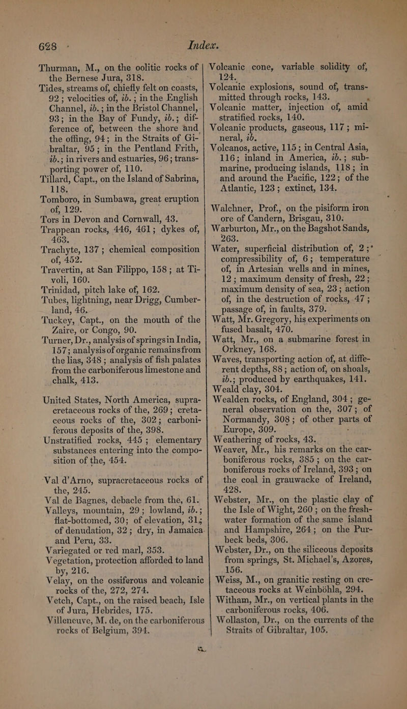 6238 Thurman, M., on the oolitic rocks of the Bernese. Jura, 318. Tides, streams of, chiefly felt on Brest 92 ; velocities of, 2b. ; inthe English Channel, ab. ; 93; in the Bay of Fundy, 20.; ae ference of, between-the shore and. the offing, 94; in the Straits of Gi- braltar, 95; in the Pentland Frith, ab.; in rivers sand estuaries, 96; trans: porting power of, 110. Tillard, Capt., on the Island of Sabrina, 118, Tomboro, in Sumbawa, great eruption of, 129. Tors in Devon and Cornwall, 43. Trappean rocks, 446, 461; dykes of, 463. Trachyte, 137 ; chemical composition of, 452. Travertin, at San Filippo, 158 ; at Ti- voli, 160. Trinidad, pitch lake of, 162. Tubes, lightning, near Drigg, Cumber- land, 46. Tuckey, Capt., on the mouth of the Zaire, or Congo, 90. Turner, Dr., analysis of springsin India, 157; analysis of organic remainsfrom the lias, 348 ; analysis of fish palates from the carboniferous limestone and chalk, 413. United States, North America, supra- cretaceous rocks of the, 269; creta- ceous rocks of the, 302; carboni- ferous deposits of the, 398. Unstratified rocks, 445 ; elementary substances entering into the compo- sition of the, 454. ‘Val d’Arno, supracretaceous rocks of the, 245. Val de Bagnes, debacle from the, 61. Valleys, mountain, 29; lowland, 7b. ; flat-bottomed, 30; of elevation, 31, of denudation, 32; dry, in Jamaica. and Peru, 33. Variegated or red marl, 353. Vegetation, protection afforded to land by, 216. Velay, on the ossiferous and volcanic rocks of the, 272, 274. Vetch, Capt., on the raised beach; Isle of Jura, Hebrides, 175. Villeneuve, M. de, on the carboniferous rocks of Belgium, 394. or Volcanic cone, variable solidity of, 124. Volcanic explosions, sound of, trans- mitted through rocks, 143. , Volcanic matter, injection of, amid stratified rocks, 140. Volcanic products, gaseous, 117; mi- neral, 2b. Volcanos, active, 115 ; in Central Asia, 116; inland in America, ib. ; sub- marine, producing islands, 118; in and around the Pacific, 122; of the Atlantic, 123; extinct, 134. Walchner, Prof., on the pisiform iron ore of Candern, Brisgau, 310. Warburton, Mr., on the Bagshot Sands, ' 263. Water, superficial distribution of, 2 ;* compressibility of, 6; temperature ; of, in Artesian wells ‘and in mines, 12; maximum density of fresh, 22 ; maximum density of sea, 23 ; action of, in the destruction of rocks, 47 ; passage of, in faults, 379. Watt, Mr. Gregory, his experiments on fused basalt, 470. Watt, Mr., on a submarine forest in Orkney, 168. Waves, transporting action of, at, diffe- rent depths, 88 ; action of, on shoals, 2b.; produced by earthquakes, 1Al. Weald clay, 304. Wealden rocks, of England, 304 ; ge neral observation on the, 307; Normandy, 308; of other parts of Europe, 309. Weathering of rocks, 43. Weaver, Mr., his remarks on the car- boniferous rocks, 385; on the car- boniferous rocks of Ireland, 393 ; on the coal in grauwacke of Ireland, 428. Webster, Mr., on the plastic clay of the Isle of Wight, 260 ; on the fresh- water formation of the same island and Hampshire, 264; on the Pur- beck beds, 306. Webster, Dr., on the siliceous deposits from springs, St. Michael’s, Azores, 156. Weiss, M., on granitic resting on cre- taceous rocks at Weinbohla, 294. Witham, Mr., on vertical plants in the carboniferous rocks, 406. Wollaston, Dr., on the currents of the Straits of Gibraltar, 105.