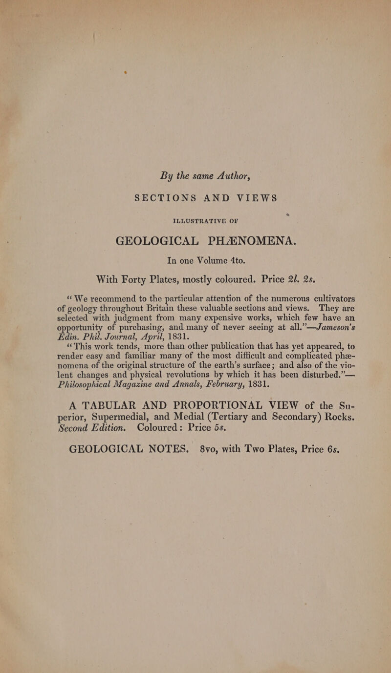 By the same Author, SECTIONS AND VIEWS ILLUSTRATIVE OF GEOLOGICAL PHASNOMENA. In one Volume 4to. With Forty Plates, mostly coloured. Price 2. 2s. ‘‘ We recommend to the particular attention of the numerous cultivators of geology throughout Britain these valuable sections and views. They are selected with judgment from many expensive works, which few have an opportunity of purchasing, and many of never seeing at all.” —Jameson’s Edin. Phil. Journal, April, 1831. “This work tends, more than other publication that has yet appeared, to render easy and familiar many of the most difficult and complicated phe- nomena of the original structure of the earth’s surface; and also of the vio- lent changes and physical revolutions by which it has been disturbed.” — Philosophical Magazine and Annals, February, 1831. A TABULAR AND PROPORTIONAL VIEW of the Su- perior, Supermedial, and Medial (Tertiary and Secondary) Rocks. Second Edition. Coloured: Price 5s. GEOLOGICAL NOTES. 8vo, with Two Plates, Price 6s.