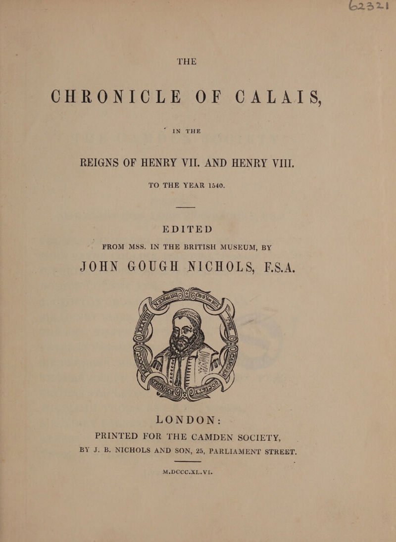 THE CHRONICLE OF CALAIS, * IN THE REIGNS OF HENRY VII. AND HENRY VIII. TO THE YEAR 1540. EDITED FROM MSS. IN THE BRITISH MUSEUM, BY JOHN GOUGH NICHOLS, BSA. PRINTED FOR THE CAMDEN SOCIETY, BY J. B. NICHOLS AND SON, 25, PARLIAMENT STREET. M.DCCC.XL.VI.