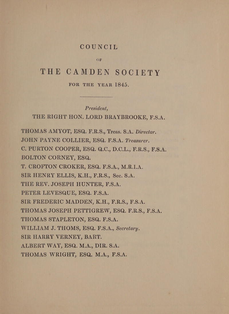 COUNCIL THE CAMDEN SOCIETY FOR THE YEAR 1845. President, THE RIGHT HON. LORD BRAYBROOKE, FE.S.A. THOMAS AMYOT, ESQ. F.R.S., Treas. S.A. Director. JOHN PAYNE COLLIER, ESQ. F.S.A. Treasurer. -C. PURTON COOPER, ESQ. Q.C., D.C.L., F.R.S., F.S.A. BOLTON CORNEY, ESQ. T. CROFTON CROKER, ESQ. F.S.A., M.R.LA. SIR HENRY ELLIS, K.H., F.R.S., Sec. S.A. THE REV. JOSEPH HUNTER, F:S.A. PETER LEVESQUE, ESQ. F.S.A. SIR FREDERIC MADDEN, K.H., F.R.S., F.S.A. THOMAS JOSEPH PETTIGREW, ESQ. F.R.S., F.S.A. THOMAS STAPLETON, ESQ. F.S.A. WILLIAM J. THOMS, ESQ. F.S.A., Secretary. SIR HARRY VERNEY, BART. ALBERT WAY, ESQ. M.A., DIR. S.A. THOMAS WRIGHT, ESQ. M.A., F.S.A.